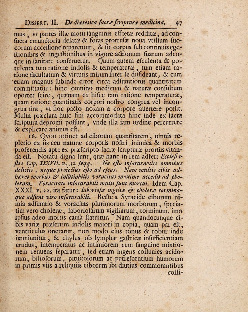 mus , vc parces illas mocu fanguinis effbetae reddita, adcon* fueta emun&oria delata & foras protrufas noua vtilium fuc- corum acceflione reparentur, & iic corpus fub continuis ege* Itionibus &■ ingeftionibus in vigore asionum fuarum adeo- que in fanitate conferuetur. Quum autem efculenta & po¬ tulenta tum ratione indolis & temperatura*, tum etiam ra¬ tione facultatum & virtutis mirum inter fe diflideant, & cum etiam magnus fubinde error circa adfumtionis quantitatem committatur: hinc omnino medicum & naturae confultum oportet fcire, quinam ex hifce tam ratione temperaturae, quam ratione quantitatis corpori noftro congrua vel incon- grua fint, vt hoc pafto noxam a corpore auertere poflit. Multa praeclara huic fini accommodata hinc inde ex facra feriptura depromi poliunt, vnde illa iam ordine percurrere & explicare animus eft. 16* Qvod attinet ad ciborum quantitatem, omnis re¬ pletio ex iis ceu naturas corporis noftri inimica & morbis proferendis apta ex prasferipto facras feriptura* prorfus vitan¬ da eft. Notatu digna funt, quas hanc in rem adfert Eeclejia* jies Qip* XXX yII. v, j2. feqq* Ne e Jio injatur abitis omnibus deliciis , neque proiedus ejto ad ejeas. Nam multis cibis ad- foteret morbus & infatiabilis voracitas maxime accedit ad cho¬ leram* Voracitate infaturabili multi funt mortui* Idem Cap« XXXI. v* 22. ita fatur: laboriof<e vigilia & cholera tormina- que adfunt viro infaturabilu Rede a Syracide ciborum ni¬ mia adfumtio & voracitas plurimorum morborum, fpecia- tim vero choleras, laboriofarum vigiliarum, torminum, imo ipfius adeo mortis caufa ftatuitur* Nam quandocunque ci¬ bis varias prasfertim indolis maiori in copia, quam par eft, ventriculus oneratur, non modo eius tonus & robur inde immiunitur, & chylus ob lymphas gaftricas infufficientiam crudus, intemperatus ac intimiorem cum fanguine mixtio¬ nem renuens feparatur, fed etiam ingens colluuies acido¬ rum, bilioforum, pituitoforum ac putrefeentium humorum in primis viis a reliquiis ciborum ibi diutius commorantibus colli-