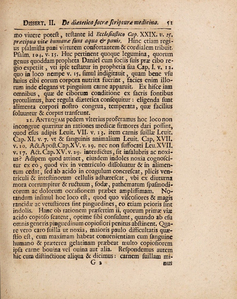 f DlSSERT, II. De diaetetica /aera Scriptura medicina, t r ilio viuere poteft, teftante id Ecclefiafiico Cap. XXIX. r. 2/. pracipua vitae humanae funt aqua & pania. Hinc etiam regi¬ us pfalmifta pani virtutem confortantem & cordialem tribuit. Pfaim. 194. v. 15. Huc pertinent quoque legumina, quorum genus quoddam propheta Daniel cum fociis fuis pra? cibo re¬ gio expetiit, vti ipfe teftatur in prophetia fua Cap. I. v. 12. quo ia loco nempe v. 15. fimul indigitauit, quam bene vfu huius cibi eorum corpora nutrita fuerint, facies enim illo¬ rum inde elegans vt pinguium carne apparuit. Ex hifce iam omnibus, quae de ciborum conditione ex facris fontibus protulimus, haec regula diaetetica confequitur: eligenda funt alimenta corpori noftro congrua, temperata, quae facilius foluuntur & corpus tranfeunt. 21. Antequam pedem vlterius proferamus hoc loco non incongrue quaeritur an rationes medicae firmores dari poilint, quod efus adipis Leuit. VII. v. 13. item carnis fuillae Leuit. Cap. XI» v. 7. vt & fanguinis animalium Leuit» Cap. XVII. v. 10. Ad.Apoft.Cap.XV.v. 19. nec non fuffocati Leu.XVII. v. 17. Ad. Cap.XV.v. 29. interdidus, fit infalubris ac noxi¬ us? Adipem quod attinet, eiusdem indoles noxia cognofci- tur ex eo, quod vix in ventriculo difloluatur & in alimen¬ tum cedat, fed ab acido in coagulum concrefcat, plicis ven¬ triculi & inteftinorum cellulis adhaerefeat, vbi ex diuturna mora corrumpitur & ruduum, foda?, pathematum fpafmodi- corum ac dolorum occafionem praebet ampliffimam. No¬ tandum infimul hoc loco eft, quod quo vilcofiores & magis rancida? ac vetuftiores fint pinguedines, eo etiam peioris fint indolis. Hanc ob rationem pra?fertim ii, quorum prima? vias acido copiofo fcatent, optime fibi confulunt, quando ab efu omnis generis pinguedinum copiofiori penitus abftinent. Qua¬ re vero caro fuilla ut noxia, maioris paulo difficultatis qua?- ftio eft, cum maximam habeat conuenientiam cum fanguine humano & praeterea gelatinam praebeat multo copiofiorem ipfa carne bouina vel ouina aut alia. Refpondemus autem hic cum diftindione aliqua & dicimus: carnem fuillam mi- G a nus