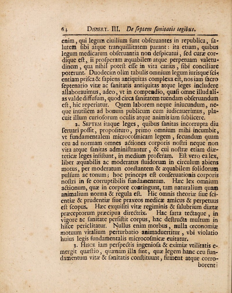 enim, qui legum ciuilium funt obferuantes in republica, fa« lutem libi atque tranquillitatem parant: ita etiam, quibus legum medicarum obferuantia non defpicatui, fed cure cor¬ dique eft, ii profueram aequabilem atque perpetuam valetu¬ dinem , qua nihil poteft effe in vita carius, fibi conciliare poterunt. Duodecim olim tabulis omnium legum iurisquefci- entiamprifca& fapiens antiquitas complexa eft, nos iam facro feptenario vire ac fanitatis antiquitas atque leges includere allaborauimus, adeo, vt in compendio, quali omne illud ali¬ as valde diffufum, quod circa fanitatem tuendam obferuandum eft, hic reperiatur. Quem laborem neque iniucundum, ne¬ que inutilem ad bonum publicum cum iudicauerimus, pla¬ cuit illum curioforum oculis atque animis iam fubiicere. a. Septem itaque leges, quibus fanitas incorrupta diu Feruari poflit, propolituro, primo omnium mihi incumbit, vt fundamentalem microcofmicam legem , fecundum quam ceu ad normam omnes a&iones corporis noftri neque non vita atque fanitas adminiftrantur , & cui noftre etiam die¬ tetica: leges infiftunt, in medium proferam. Eft vero ea lex, liber equabilis ac moderatus fluidorum in circulum abiens motus, per moderatum conflantem & equabilem folidorum pulfum ac tonum; hoc princeps eft conferuationis corporis noftri in fe corruptibilis fundamentum. Hec lex omnium a&ionum, que in corpore contingunt, tam naturalium quam animalium norma & regula eft. Hic omnis theorie fiue fci- entie & prudentie fiue praxeos medice amicus & perpetuus eft fcopus. Hec exquifiti vire regiminis & falubrium diete preceptorum precipua dire&rix. Hac farta te&aque, in vigore ac fanitate perfiftit corpus, hac deftrutfta multum in hilce periclitatur. Nullus enim morbus, nulla oeconomie motuum vitalium perturbatio aaimaduertitur, vbi violatio huius legis fundamentalis microcofmice euitatur. ?. Hisce iam perfpe&is ingeniofa & eximie vtilitatis e- mergit queftio, quenam illa fint, que legem hanc ceu fun¬ damentum vite & fanitatis conftituunt, firment atque corro¬ borent t