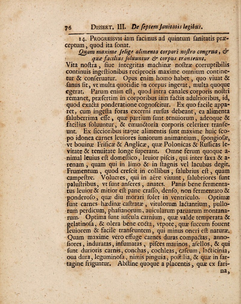 76 Dissert. III. De feptem Janitatis legibus. 14. Progressvm iam facimus ad quintum fanitatis prae¬ ceptum 3 quod ita fonat. Quam maxime Jelige alimenta corpori noftro congrua, & qua facilius Joluuntur & corpus transeunt♦ Vita noftra , fiue integritas machina? noftrae corruptibilis continuis ingeftionibus reciprocis maxime omnium contine¬ tur & conferuatur. Opus enim homo habet , quo viuat & fanus fit, vt multa quotidie in corpus ingerat, multa quoque egerat, Parum enim eft, quod intra canales corporis noftri remanet, prasfertim in corporibus iam fadis adultioribus, id, quod exada ponderatione cognofcitur. Ex quo facile appa¬ ret, cum ingefta foras excerni rurfus debeant, ea alimenta faluberrima effe, quae partium funt tenuiorum, adeoque & facilius foluuntur, & emundoria corporis celeriter tranfe- unt. Ex ficcioribus itaque alimentis funt maxime huic fco- po idonea carnes leuiores iuniorum animantium, fpongiofas, vt bouinae Frificae & Anglicae, quae Polonicas & Ruflicas le¬ vitate & tenuitate longe fuperant* Omne ferum quoque a- nimal leuius eft domeftico, leuior pifcis, qui inter faxa & a- renam , quam qui in limo & in ftagnis vel lacubus degit* Frumentum , quod crefcit in collibus , falubrius eft , quam campeftre. Volucres, qui in aere viuunt, falubriores funt paluftribus, vtfunt anferes , anates. Panis bene fermenta¬ tus leuior & mitior eft pane craftb, denfo, non fermentato & ponderofo, qua? diu morari folet in ventriculo. Optimas funt carnes hasdinas caftratas, vitulorum labantium, pullo¬ rum perdicum, phafianorum, auicularum paruarum montana¬ rum . Optima funt iufcula carnium, quas valde temperata & gelatinofa, & olera bene coda, vtpote, quse fuccum fouent leuiorem & facile tranfeuntem, qui minus oneri eft naturas. Quam maxime vero effuge carnes duras compadas, anno- fiores* induratas, infumatas , pifces marinos, afellos, & qui funt durioris carnis, conchas, cochleas, cafeum, ladicinia, oua dura, leguminofa, nimis pinguia, poftllia, & qua? in far- tagine friguntur* Abftine quoque a placentis, quas ex fari- na, 1