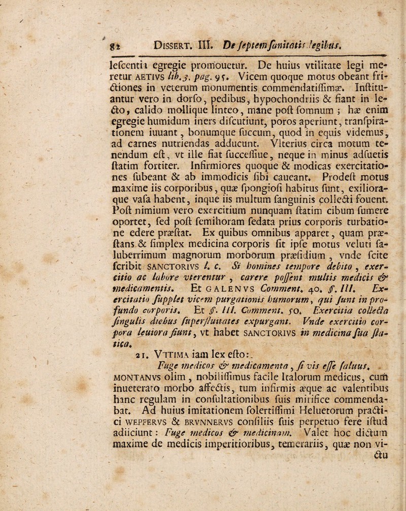 • G\ , -7_ - ■ . - • .., ’ ' ^ ... %i Dissert. III. De Jtptmjunitatis legilus, - . - -- ■■--■■■- — — ■ — ■ lefcentii egregie promonetur. De huius vtilitace legi me¬ retur aetivs lih.f. pag. 9?* Vicem quoque motus obeant fri¬ ctiones in veterum monumentis commendatiffima?* Inftitu* antur vero in dorfo, pedibus, hypochondriis & fiant in le- £to, calido mollique linteo, mane poft fomnum \ ha? enim egregie humidum iners difcutiunt, poros aperiunt, tranfpira- ttonem iuuant, bonumque fuccum, quod in equis videmus, ad carnes nutriendas adducunt. VIterius circa motura te¬ nendum eft, vt ille fiat fucceffiue, neque in minus adfuetis ftatim fortiter. Infirmiores quoque & modicas exercitatio¬ nes fubeant & ab immodicis fibi caueant* Prodeft motus maxime iis corporibus, qua? fpongiofi habitus funt, exiliora- que vafa habent, inque iis multum fanguinis colleCti fouent» Poft nimium vero exercitium nunquam ftatim cibum fumere oportet, fed poft femihoram fedata prius corporis turbatio¬ ne edere praeftat. Ex quibus omnibus apparet, quam pra?- ftans & fimplex medicina corporis fit ipfe motus veluti fa- luberrimum magnorum morborum pradidium , vnde fcite fcribit sanctorivs A c. Si homines tempore debito , exer¬ citio ac labore vterentur , carere pojjent inultis medicis & medicamentis. Et galenvs Comment♦ 40* /.///♦ Ex- ercitatio fupplet vic?m purgationis humorum, qui junt in pro¬ fundo corporis* Et jf. ///. Comment* yo* Exercitia colleila fingulis diebus fuperjlmtates expurgans. Vnde exercitio cor¬ pora leutora fiunt, vt habet sanctorivs m medicina fua fi a- tica. 2i# Vitima iam lex efto:. Fuge medicos & medicamenta, fi vis ejji fatuus* montanvs olim , nobiiifiTimus facile Italorum medicus, cum inueterato morbo aflfeCtis, tum infirmis a?que ac valentibus hanc regulam in confultationibus fuis mirifice commenda* bat. Ad huius imitationem folertiflimi Heluetorum praCti- ci wepfervs & brvnnervs confiliis fuis perpetuo fere iftud adiiciunt: Fuge medicos & medicinam. Valet hoc dictum maxime de medicis imperitioribus, temerariis, qua? non vi- < £tu