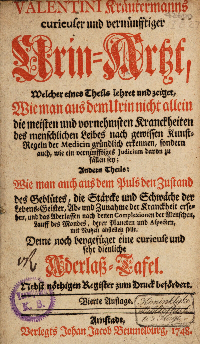 EMcfcer eines Zfyü* lehret »nt> jciget, SBiemonöu^fcmUmm^taUd» bie metftett unb mmtefjmften Tratte? letten bei? menfcblüben «eibeS nach aeroiffen lunft* SKcgcln öet Medicin grütiölid) ctrcnticri/ fonöccu auch, wie ein wrnunfftigeg Judicium t>ax>$n $» fallen fep; Sfrtoeta 2Öte man audj andern $u($ben3uftanb be$<Se&tütetf,bie _ . . _ , £ebenfc©etfta/ Stb* unt) 3unat)me Der Ätoncfbeit erfe* btn, unb ba^ Slbevtaffen nach betten Complexionen bei* SRettf<|)en> £auff bes 5Xonbe$, bjter platteten unb A%e«äen» mit Sftuiseri «njlcllcn feilt. £)cme jtö(b bet)gefüget ctite curieufeunb febt DtenUr twlajj'l-aftl. Sterte Slujlage, vöetfe rbirfc.