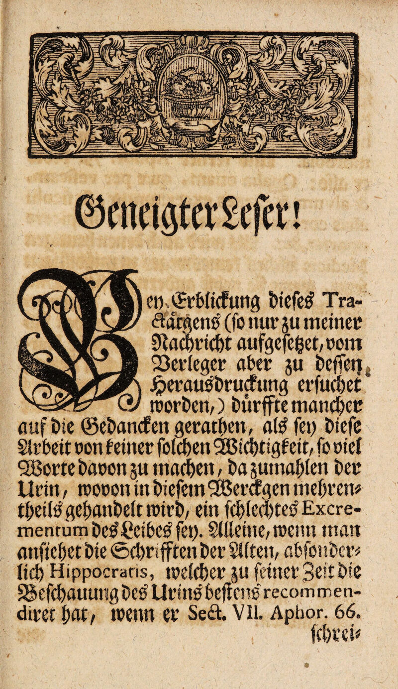 ©eneigter£efet‘! et)s©rbiicfung btefetf Tra- fldrgcno (fo nur ju meinet 9Ucbri(f)t aufgefeget/rom 23er (eger aber ju beffetj Jperatßbrucfung erfucbet * trorbetv) bürffte manchen auf t>ie ©eban<fen gerätsen, aß fei) biefe Sirbeit ron feiner foicben 2öicbtigf eit, fo rief 28orte baren su machen, bagumaßen ber Urin, troron in biefem 3Beragen mebren# tbeißgebanbeittrirb, ein fcblecl)te$ Excre- menrumbe^Ccibe^fei). SUlettte, trenn man anfiebet bie 0cbrifften ber Sitten, abfont)cr^ lid) Hippocrans, weteber gu feiner Seit bie Sgefcbauutigbe^ Urtnebeffcns recommen- direr bat f trenn er Se<ä. Vii. Apbor. 66.