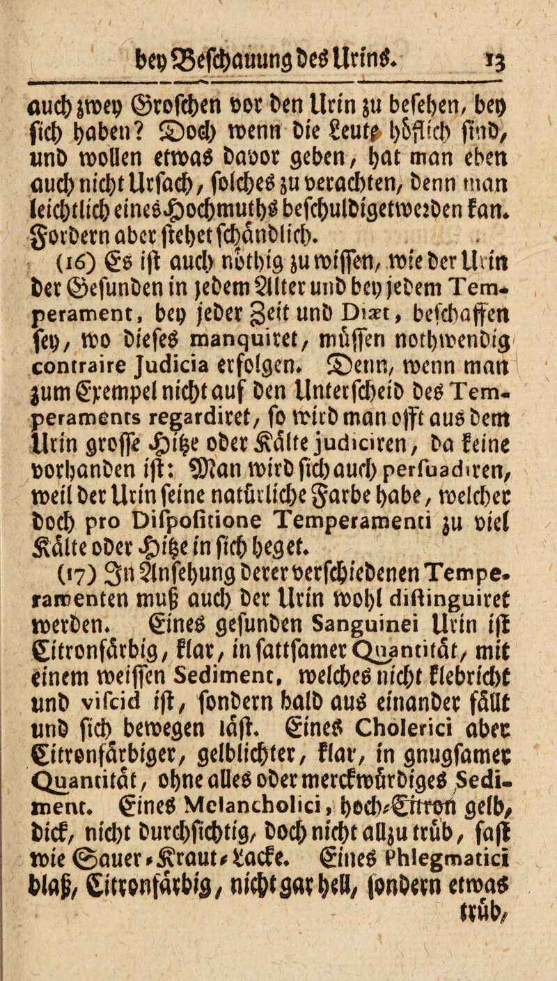 fluch jroep ©rofchen bot ben Urin ju befeben, bcr> ftch hoben ? S5od) »enn Die Seut£ l>6^icl> ftub, unb »ollen etwas baoor geben, hot man eben fluch nicht Utfodh, folcheS 5U oecacbten, benn man leichtlich eines^ochmuthö befchulbigetrooben fan. gorbern aber flehet fchanblicb. (16) €s ift auch nothig ju roijfen, wie ber Urin bet ©efunben in febem Sllter unb bet> jebem Tem¬ perament, bei) jeber Seit unb Dm, befebaffen fei), »0 biefeS manquiret, rnüffen nothwenbig contraire Judicia erfolgen, ©enn, wenn man jum Stempel nicht auf ben Unterfcheib bes Tem¬ peraments regarditet, fo wirb man ojft auö bent Urin groffe $ihe oberste judiciren, ba feine oothonben ift: SJIon wirb ftcbaurl) perfuadiren, »eil ber Urin feine natürliche garbe habe, »eichet Doch Pr0 Difpofitione Temperamenti ju oie( Ädlte ober #i&e in fich heget. (17) 3n Slnfehung bererberfd&iebenen Tempe. ramenten muß auch ber Urin »ol)l diftinguiret »erben. €ineS gefunben Sanguinei Urin iji Citronfdrbig, flar, infattfamerQuantität, mit einem »eijfen Sediment, welches nicht flebricht unb vifeid ijl, fonbern halb aus einonber füllt unb fich bewegen lajl. §ineS Cholerici aber Citrenfdrbiger, gelblichter, flau, in gnugfamec Quantität, ohne alles ober mercfwfirbigeS Sedi¬ ment. €ines Meiancholici, beehr©»«) gelb/ bief, nicht burchftchtig, hoch nicht ollju trüb, fafl »ie @auer * Äraut * £acfe. ©neS Phlegmatici bloß, Citrcnforbig, nicht gor h«ö, fonDetn etwas