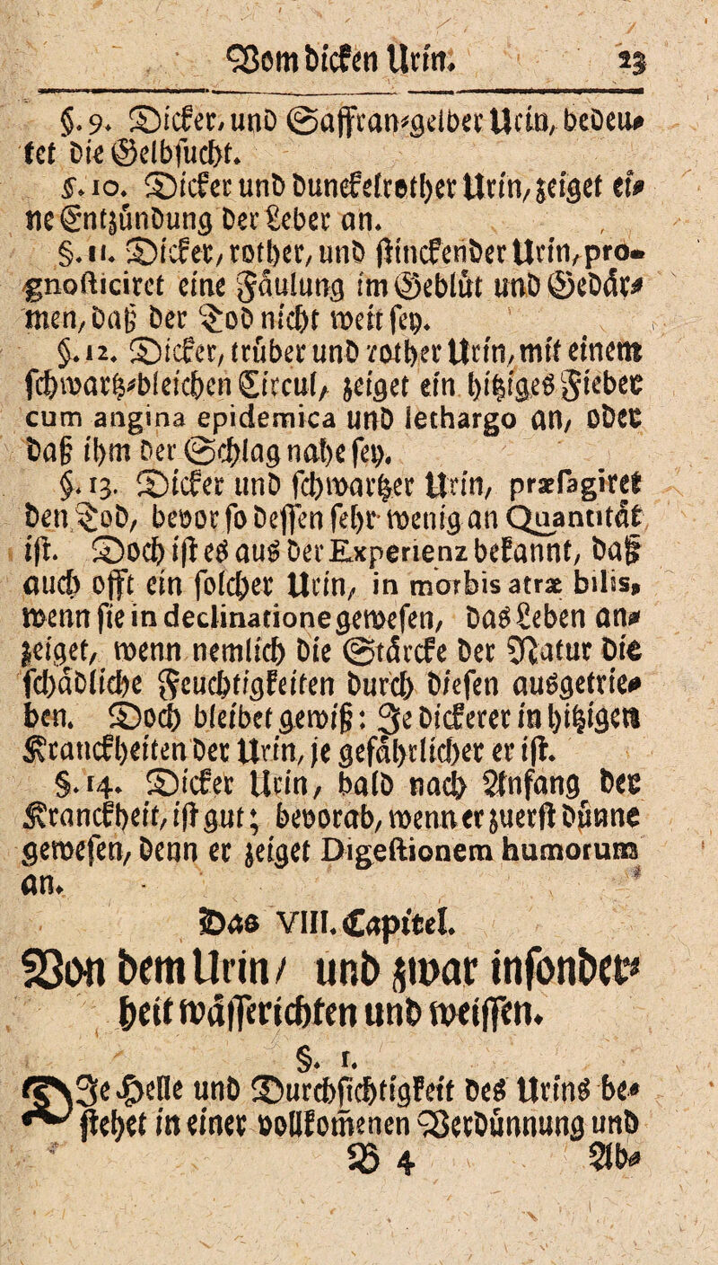 §. 9. ©tcfer, unb @affran*gelbet Urin, bebeu» (et bie ©elbfudjt. §. 10. £)icfer unb bunefeftether Urin, jeigef tl* tie^ntäünbung bet £eber an. §.n. liefet, totl)er,unb jitneferiber Utnvpro- %nofticiret eine Jäulung im ©eblut unb ©ebät* men, ba§ bet $ob nicht weit fep. §.n. ©icfret, trüber unb rotbet Urin,mit einem fchmat^bleicijen £ircu(, jeiget ein bi^igeß gtebec cum angina epidemica unb iethargo CW, ObeC baf? ihm bev@chlagnat)efei). §. 13. ©iefer unb febwar^er Urin, prxlagiret ben $ob, beoor fo bejfen feljr- wenig an Quantität ift. ©och i|i eö aus Der Experie nz befannt, Da jr fluch offt ein folget Urin, in morbis atrae bilis» mennfieindeclinationegeroefen, Daneben an» geiget, wenn nemltd) bie (gtärefe bet Statut Die fcl)dblid)e fteuebtigfeiten Durch biefen auögetrie* ben. ©och bleibet geroijj: 3e Di<feter in beigen ^cattcfbeiten bet Urin, je gefährlicher et ift. §.r#. ©üfer Urin, halb nach Stnfang bee ^tonefbrit, ift gut; beoorab, wenn er juerfl bfinne gemefen, Denn et jeiget Digeftionem humotum An. * VIII. Cnpttel. föon bemUrrn/ unb $mar infonba** f>eit nxSfTertcbfen unDftxiffen. §. t. (§\3e $e(Ie unb ©urcbfichtigfeit beö Urins be« liebet in einet »oUf omenen SSetDünnung unb 25 4 m