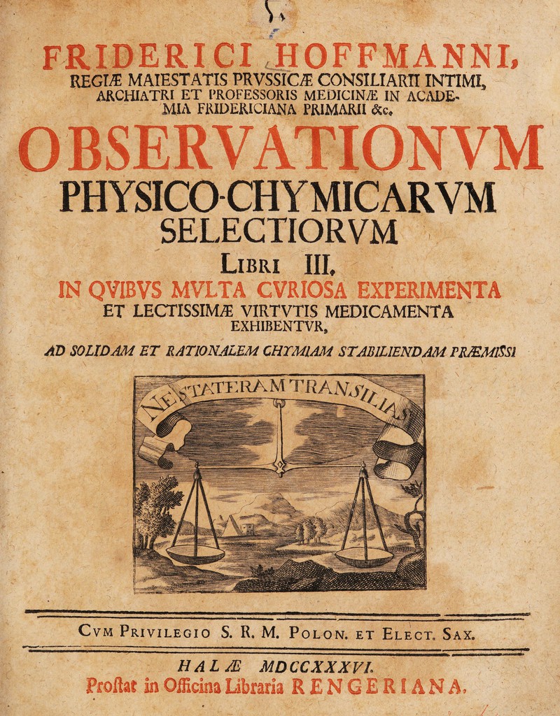 FRIDERICI ,H0FFMANNI, REGM MAIESTATIS PRVSSICi^ CONSILIARn INTIMI, ARCHIATRI ET PROFESSORIS MEDICINA; IN ACi\DE- MIA FRIDERICIANA PRIMARII &e. PHYSICO CHYMICARVM SELECTIORVM Libri III, IN QVIBVS MVLTA CVRIOSA EXPERIMENTA ET LECTISSIMA VIRTVTIS MEDICAMENTA EXHIBENTVR, AD SOLIDAM ET RATIONALEM CRYMIAM STABILIENDAM PROMISSI CvM Privilegio S. R. M. Polon. et Elect. Sax. HALJE MDCCXXXVL Proflat in Officina libraria RENGERIANA,