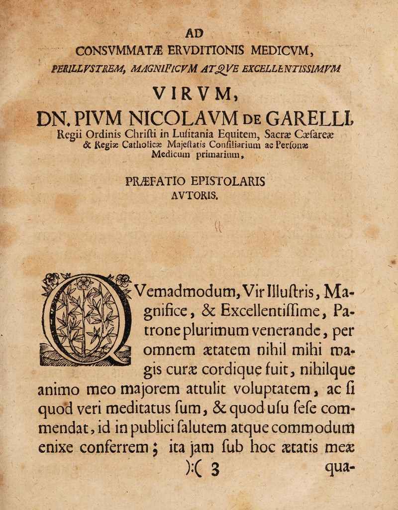 CONSVMMATil ERVDITIONIS MEDICVM, PERIUFSTREM, MAGNlFlCVM AT^E EXCELLhNTISSlMFM VIRVM, DR PIVM NICOLAVM de GARELLL Regii Ordinis Chrifti in Lufitania Equitem, Saerse C^efare^s & Regias Catholicas Majehatis Confiiiarium ac Perfonss Medicum primarium, \ PMFATIO EPISTOLARIS AVTORIS. Vemadmodum,VirIllufi:ris, Ma¬ gnifice, & Excellentiffime, Pa¬ trone plurimum venerande, per omnem aetatem nihil mihi ma¬ gis cur^E cordique fuit, nihilque animo meo majorem attulit voluptatem, ac fi quod veri meditatus fum, Sequodufu fefe com¬ mendat, id in publici falutem atque commodum enixe conferrem; ita jam fub hoc aetatis me» )< 3 qua-