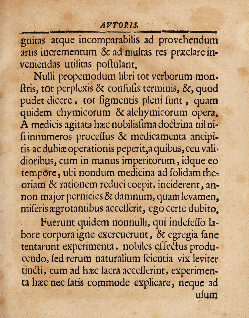 AVTtiktS. I fiiiiTH mrnmmmmrn r ■■ —■■»■■■■ gniuas atque incomparabilis ad provehendum artis incrementum & ad multas res prasclare in¬ veniendas utilitas poftulant. Nulli propemodum libri tot verborum mon- ftris, tot perplexis & confulis terminis, 6c, quod pudet dicere, tot figmentis pleni funt, quam quidem chymicorum & alch^micorum opera, A medicis agitata hxc nobilisfima dodrina nilni- fiinnumeros proceffus & medicamenta ancipi- tis ac dubix operationis peperit^a quibus,ceu vali¬ dioribus, cum in manus imperitorum, idque eo tempore, ubi nondum medicina ad folidamthe-; oriam & rationem reduci coepit, inciderent, an- non major pernicies & damnum, quam levamen, miferisjEgrotantibus acceflerit, ego certe dubito. Fuerunt quidem nonnulli, qui indefeflb la- - bore corpora igne exercuerunt, & egregia fane tentarunt experimenta, nobiles effedus produ¬ cendo, fed rerum naturalium fcientia vix leviter tindi, cum ad haec Iaera acceflerint, experimen¬ ta hxc nec latis commode explicare, neque ad ulutn