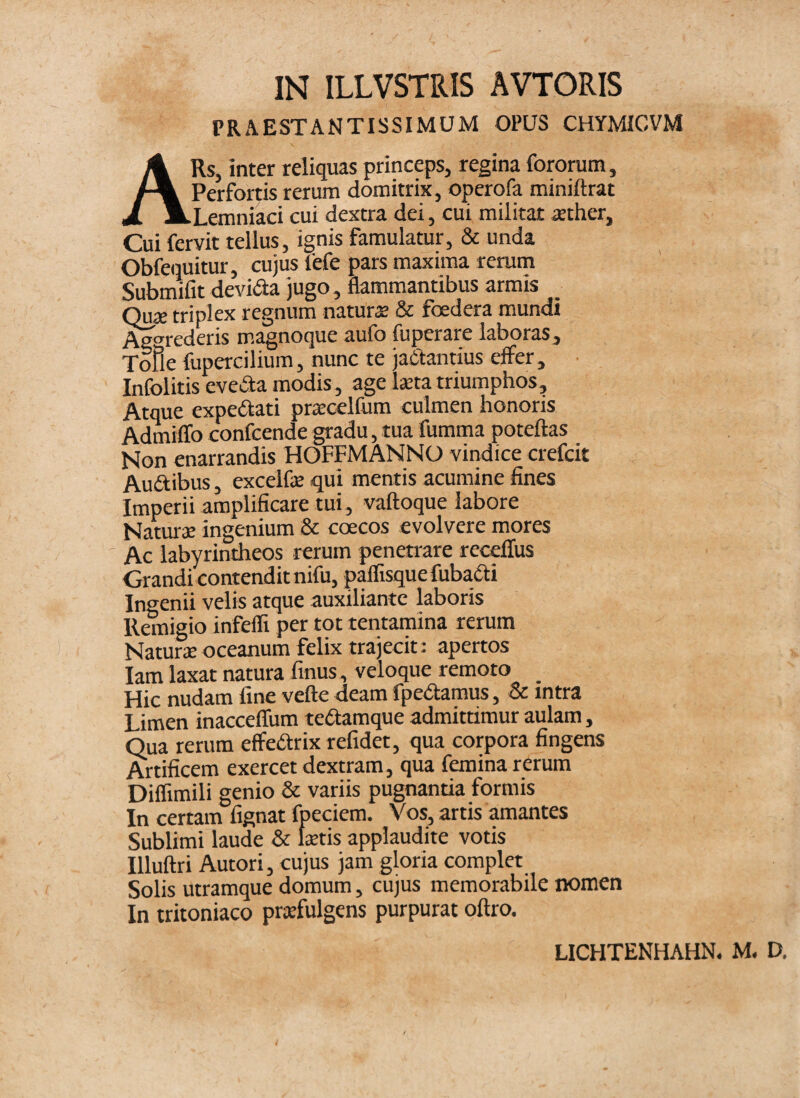 IN ILLVSTRIS AVTORIS PRx\ESTANTISSIMUM OPUS CHYMICVM ARs, inter reliquas princeps, regina fororum, Perfbricis rerum domitrix, operofa miniftrat Lemniaci cui dextra dei, cui militat aether. Cui fervit tellus, ignis famulatur, & unda Obfeixuitur, cujus fefe pars maxima rerum Submifit devida jugo, flammantibus armis Quie triplex regnum natur® & foedera mundi Ag^^rederis magnoque aufo fuperare laboras, Tofle fupercilium, nunc te jaCfantius effer, Infolitis eveda modis, age lata triumphos. Atque expedfati pracelfum culmen honoris Admiffo confeende gradu, tua fumma poteftas Non enarrandis HOFFMANNO vindice crefeit Audibus, exceifa qui mentis acumine fines Imperii amplificare tui, vaftoque labore Nama ingenium & coecos evolvere mores ' Ac labyrintheos rerum penetrare receflus Grandi contendit nifu, paflisque fuba6ti Ingenii velis atque auxiliante laboris Remigio infefli per tot tentamina rerum Natura oceanum felix trajecit: apertos lam laxat natura finus, veloque remoto Hic nudam fine vefte deam fpeiSlamus, & intra Limen inacceflum tedamque admittimur aulam, Qua rerum effedrix refidet, qua corpora fingens Artificem exercet dextram, qua femina rerum Diflimili genio & variis pugnantia formis In certam fignat fpeciem. Vos, artis amantes Sublimi laude & fetis applaudite votis Illuftri Autori, cujus jam gloria complet Solis utramque domum, cujus memorabile nomen In tritoniaco praefulgens purpurat oftro. LICHTENHAHN. M. D.