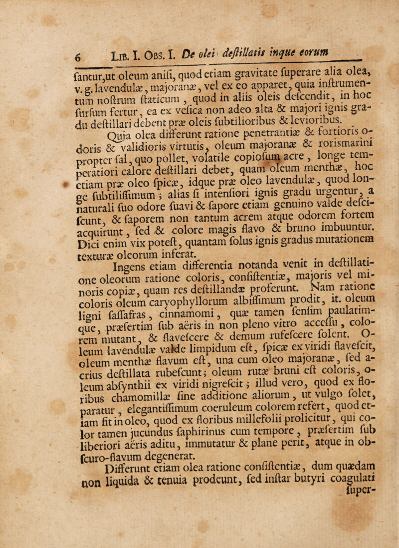 fantur.ut oleum anifi, quod etiam gravitate fuperare alia olea, V. e. lavendul^, rxiajorana?, vel ex eo apparet, quia mitrumen- tum noftrum ftaticum , quod in aliis oleis defcendit, in noc furfum fertur, ea ex v^ca non adeo alta & ma]ori ignis gra- dti deftillari debent pr^e oleis fubtilioribus & levioribus. ^ Quia olea differunt ratione penetrantia^ & fortioris o- doris & validioris virtutis, oleum majoran^ & rorismarini oropter fal 3 quo pollet, volatile copiofuin acre 5 longe peratiori calore deftillari debet3 quam oleum mentha 3 noc etiam prse oleo fpic^, idque pr^ oleo lavenduk 3 quod lon¬ ge fubtiliffimum 5 alias fi intenfiori ignis gradu urgetur 3 a naturali fuo odore fuavi & fapore etiam genuino valde defci- fcunt. &faporera non tantum acrem atque odorem tortem acquirunt 3 fed & colore magis flavo & bruno imbuuntur. Dici enim vix poteft, quantam folus ignis gradus mutationem tcxmrse oleorum inferat. ^ • • 1 o-iu.; Ingens etiam differentia notanda venit m datillati- one oleorum ratione coloris , confiftenti^, majoris vel mi- noris copise, quam res deftillandae proferunt. Nam ratione coloris oleum caryophyllorum albiflimum prodit, u. oleum ligni faffafras, cinnamomi, qu$ tamen fenlim paulatim- que, prasfertim fub aeris in non pleno vitro acceffu , colo¬ rem mutant, & flavekere & demum rufefeere folent. O- leum lavendute vaMe limpidum eft, fpics ex vindi flavefcit, oleum menthae flavum eft , una cum oleo majoran^, led a- crius deftillata rubefeunt; oleum rutae bruni eft coloris, o- leum abfynthii ex viridi nigrefcit j illud vero, quod ex flo¬ ribus chamomillae fine additione aliorum, ut vulgo folet, paratur elegantiflimum coeruleum colorem refert, quod et¬ iam fit in oleo, quod ex floribus mil lefolii prolicitur, qui co¬ lor tamen jucundus faphirinus cum tempore, praefertim fub liberiori aeris aditu, immutatur & plane perit, atque in ob- fcuro-flavum degenerat. ^ • j Differunt etiam olea ratione conliltentiae, dum quasdam non liquida & tenuia prodeunt, fed inftar butyri coagulati