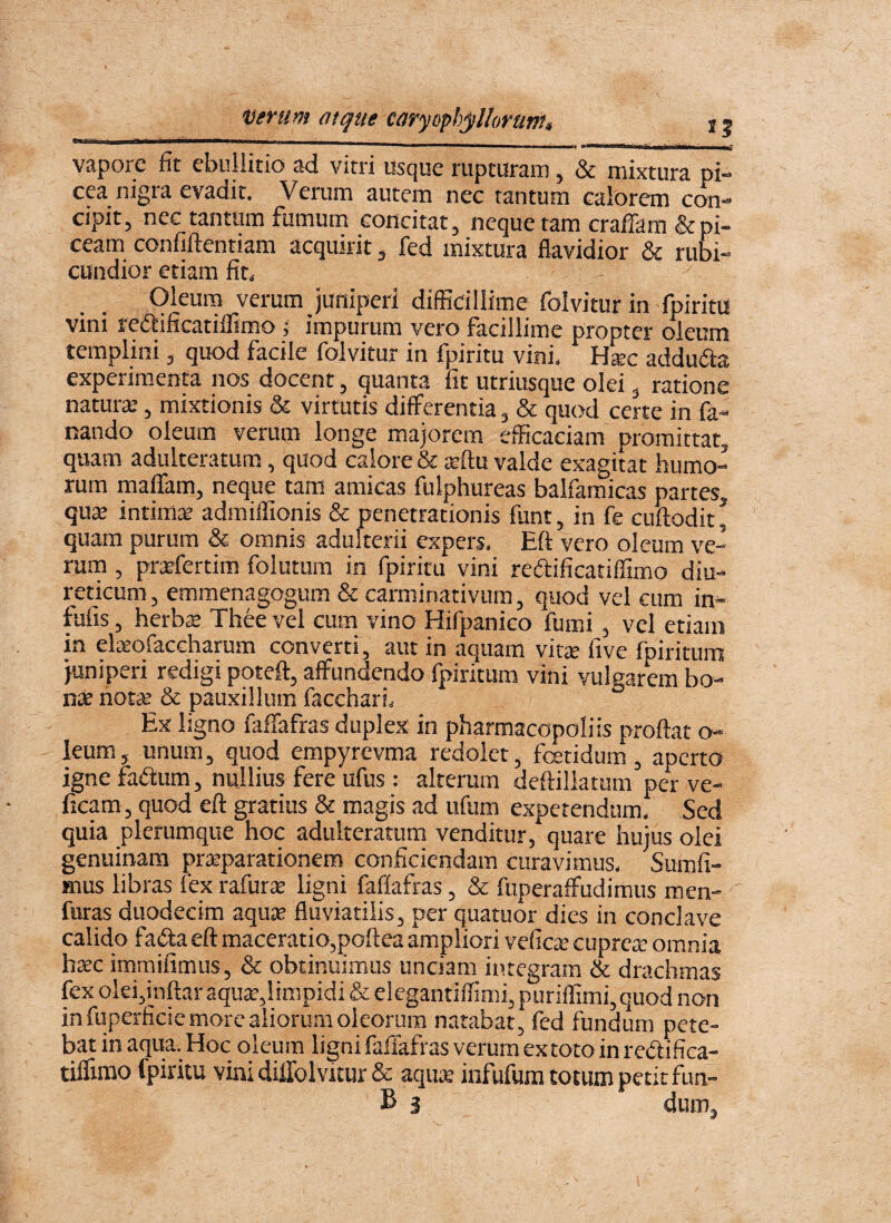 verum atque caryophjillorum, 15 vapore fit ebullitio ad vitri usque rupturam, & mixtura pi¬ cea nigra evadit. Verum autem nec tantum caiorem con¬ cipit, nec tantum fumum concitat, neque tam crajfTam & pi¬ ceam confiftentiam acquirit, fed mixtura flavidior & rubi¬ cundior etiam fit. Oleum verum juniperi difficillime folvitur in fpiritu vini redlificatiffimo 5 impurum vero facillime propter oleum templini, quod facile folvitur in fpiritu vini. Hsc addufta experim.enta nos docent, quanta fit utriusque olei, ratione naturte, mixtionis & virtutis differentia, & quod certe in fa¬ nando oleum verum longe majorem efficaciam promittat, quam adulteratum, quod calore & teftu valde exagitat humo¬ rum maffam, neque tam amicas fulphureas balfamicas partes, quse intimte admiffionis & penetrationis funt, in fe cuftodit^ quam purum & omnis adulterii expers. Eft vero oleum ve¬ rum , prrfertim folutum in fpiritu vini redificatiffimo diu¬ reticum, emmenagogum & carminativum, quod vel cum in- fufis, herbte Thee vel cum vino Hifpanico fumi, vel etiam in elaeofaccharum converti, aut in aquam vita; five fpiritum juniperi redigi poteft, affundendo fpiritum vini vulgarem bo¬ nae notse & pauxillum facchari. Ex ligno faffafras duplex in pharmacopoliis proflat o- leum, unum, quod empyrevma redolet, fetidum, aperto igne fadum, nullius fere ufus: alterum deftillatum per ve- ficam, quod efl gratius & magis ad ufum expetendum. Sed quia plerumque hoc adulteratum venditur, quare hujus olei genuinam prteparationem conficiendam curavimus, Sumfi- Hius libras fex rafur^ ligni faflafras, & fuperaffudimus men- fiiras duodecim aqute fluviatilis, per quatuor dies in conclave calido fada efl maceratio,poflea ampliori veficte cuprete omnia hsec immifimus, & obtinuimus unciam integram & drachmas fex olei,mftar aqute,limpidi & elegantilfimi, puriffimi,quod non in fuperficie more aliorum oleorum natabat, fed fundum pete¬ bat in aqua. Hoc oleum ligni faffafras verum extoto in redifica- tiffimo fpiritu vini dillolvitur & aquK infufum totum petit fun- B 3 dum.