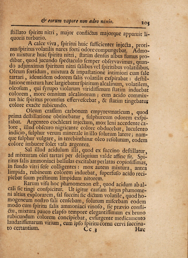 ftillato fpiritu nitri, major conflimus majorque apparuit li¬ quoris turbatio, A calce viva, fpiritui huic fufficienrer injeda, proti¬ nus fpiritus volatilis nares forti odore compungebat. Admo¬ to mixtura huic fpiritu nitri, ftatim denfus albus fumus pro¬ dibat, quod jucundo fpedaculo femper obfervavimus, quan¬ do adjunximus fpiritum nitri falibus vel fpiritibus volatilibus. Oleum fcetidum, mixtura & impaftatione intimiori cum fale tartari, identidem odorem falis volatilis exfpirabat: deftil- latione mixtura hxc largiebatur fpiritum alcalinum, volatilen;! oleofum , qui fyrupo violarum viridilTimum ftatim induebat colorem, more omnium alcalinorum 5 cum acido commix¬ tus hic fpiritus promtius effervefcebat, & ftatim tingebatuj colore exadfe rubicundo. ° Oleum crafllim carbonum empyrevmaticum, quod prima deftillatione obtinebatur , fulphureum odorem exfpi¬ rabat. Argenteo cochleari injedum, mox leni accedente ca¬ lore , illud obfcuro nigricante colore obducebat, luculento indicio, fulphur verum minerale in illo fo lutum latere i nam¬ que fulphur vulgare, in terebinthina oleo refolutum, eodem colore imbuere folet vafa argentea. Sal illud acidulum illi, quod ex fuccino deftillatur ad mixturam olei tartari per deliquium valde affine fit. Spi¬ ritus falis ammoniaci bullulas excitabat perlatas copiofiffimas, in fundo vitri fefe colligentes : mox autem mixtura, antea limpida, rubineum colorem induebat, fuperfufo acido reci¬ piebat fuum priftinum limpidum nitorem. Rarum vifu hoc phtenomenon eft, quod acidum ab al- cah fic tingi confpicitur. Ut igitur caufam hujus phtenome- ni altius,explorarem, fal fuccinific didum volatile, qiiodho- mogeneum noftro fali cenfebam, folutum mifcebam eodem modo cum fpiritu falis ammoniaci vinofo, fic prtevio confli- pauco elapfo tempore elegantiffimum ex bruno rubicuMum colorem concipiebat, exfurgente medicamento laudatiffimarum virium, cum ipfo fpiritu cornu cervi fuccina-