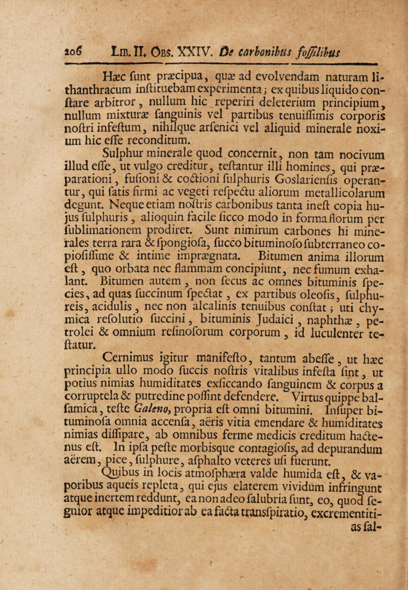io6 Lib. II. Obs. XXIV. Ot carhonthiis foJftBm Hxc funt praecipua, qux ad evolvendam naturam li- thanthracum inftituebam experimenta j ex quibus liquido con¬ flare arbitror, nullum hic reperiri deleterium principium, nullum mixtura fanguinis vel partibus tenuiflimis corporis noftri infeftum, nihilque arfenici vel aliquid minerale noxi¬ um hic effe reconditum. Sulphur minerale quod concernit, non tam nocivum illud efle, ut vulgo creditur, reflantur illi homines, qui prje- parationi, fufioni & codioni fulphuris Goslarienfis operan¬ tur, qui fatis firmi ac vegeti refpedu aliorum metallicolarum degunt. Neque etiam noftris carbonibus tanta ineft copia hu¬ jus fulphuris, alioquin facile ficco modo in forma florum per fublimationem prodiret. Sunt nimirum carbones hi mine¬ rales terra rara &fpongiofa, fuccobituminofofubterraneoco- piofiflime & intime impraegnata. Bitumen anima illorum efl, quo orbata nec flammam concipiunt, nec fumum exha¬ lant. Bitumen autem , non fecus ac omnes bituminis fpe- cies, ad quas fuccinum fpedat, ex partibus oleofis, fulphu- reis, acidulis, nec non alcalinis tenuibus conflat; uti chy- mica refolutio fuccini, bituminis Judaici, naphtha, pe- trolei & omnium refinoforum corporum, id luculenter re¬ flatur. Cernimus igitur manifefto, tantum abefle, ut hxc principia ullo modo fuccis noflris vitalibus infefta fint, ut potius nimias humiditates exficcando fanguinem & corpus a corruptela & putredine polfint defendere. Virtus quippe bal- famica, tefle Galeno, propria efl omni bitumini. Infuper bi- tuminofa omnia accenfa, adis vitia emendare & humiditates nimias diffipare, ab omnibus ferme medicis creditum hade- nus efl. In ipfa pefle morbisque contagiofis, ad depurandum aerem, pice, fulphure, afphalto veteres ufi fuerunt. Quibus in locis atmofphsera valde humida efl, & va¬ poribus aqueis repleta, qui ejus elaterem vividum infringunt atque inertem reddunt, ea non adeo falubria funt, eo, quod fe- guior atque impeditior ab ea fadatransfpiratio, excrementiti- as fal-