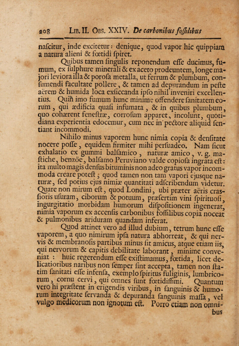 nafcitur, inde excitetur: denique, quod vapor hic quippiani a natura alieni & foetidi fpiret. Quibus tamen fingulis reponendum efle ducimus, fu¬ mum, ex fulphure minerali & ex aceto prodeuntem, longe ma¬ jori leviora illa &porofa metalla, ut ferrum & plumbum, con- fumendi facultate pollere, & tamen ad depurandum in pefte aerem & humida loca exliccanda ipfo nihil inveniri excellen¬ tius. Quih imo fumum hunc minime offendere fanitatem eo¬ rum , qui jcdificia quali infumata, & in quibus plumbum, quo cohicrent feneftrEC, corrofum apparet, incolunt, quoti¬ diana experientia edocemur, cum nec in’pedore aliquid fen- tiant incommodi. Nihilo minus vaporem hunc nimia copia & denfitate nocere polTe, equidem firmiter mihi perfuadeo. Nam ficut exhalatio ex gummi balfamico , naturse amico, v. g. ma- ftiche, benzoe, balfamo Peruviano valde copiofa ingrata eft: ita multo magis denfus bituminis non adeo gratus vapor incom¬ moda creare poteft; quod tamen non tam vapori ejusque na¬ turae, fed potius ejus nimiae quantitati adfcribendum videtur. Quare non mirum eft, quod Londini, ubi pr^ter adis cras- fiorisufuram, ciborum & potuum, praefertim vini fpirituofi, ingurgitatio morbidam humorum difpofitionem ingenerat nimia vaporum ex accenfis carbonibus folTilibus copia noceat & pulmonibus ariduram quandam inferat. Quod attinet vero ad illud dubium, tetrum hunc efle vaporem, a quo nimirum ipfa natura abhorreat, & qui ner¬ vis & membranofis partibus minus fit amicus, atque etiam iis qui nervorum & capitis debilitate laborant, minime conve- niat : huic regerendum efle exiftimamus, foetida, licet de- licatioribus naribus non femper lint accepta, tamen non fta- tim fanitati elTe infenfa, exemplo fpiritus fuliginis, lumbrico- rum, cornu cervi, qui omnes funt foetidilfimi. Quantum vero hi prsftent in erigendis viribus, in fanguinis & humo¬ rum integritate fervanda & depuranda fanguinis malTa, vel vulgo medicorum non ignotum eft. Porro etiam non omni¬ bus