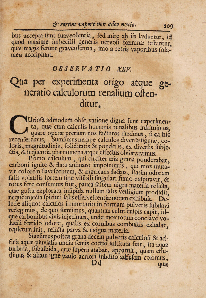 '409 bus accepta funt faaveolentia, fed mire ab iis luduntur, id quod maxime imbecilli generis nervofi foemin^e teftantur qu£e magis ferunt graveolentia, imo a tetris vaporibus fola- men acccipiunt. OBSERVATI 0 XXV. Qoa per experirfienta origo atque ge¬ neratio calculorum renalium ofl-en- ditur* ^ CUriofa admodum obfervatione digna funt experimen¬ ta, qu£e cum calculis humanis renalibus inftituimus, quare operse pretium nos faduros duximus, fi ea hic recenferemus, Sumfimus nempe calculos diverfe figurae, co¬ loris, magnitudinis, foliditatis & ponderis, ex diverfis fubie- 6iis, & fequentia phsenomena atque eflfedus obfervavimus. Primo calculum , qui circiter tria grana ponderabat carboni ignito & flatu animato impofuimus, qui mox muta¬ vit colorem flavefcentem, & nigricans fadus, llatim odorem falis volatilis fortem fine vifibili fingulari fumo exfpiravit, & totus fere confumtus fuit, pauca faltem nigra materia relida quas guftu explorata infipida nullum falis veftigium prodidit* neque injeda fpiritui falis effervefcentije notam exhibuit. De¬ inde aliquot calculos in mortario in formam pulveris fiibflavi redegimus, de quo fumfimus, quantum cultricufpis capit, id- que carbonibus vivis injecimus, unde mox totum conclave vo¬ latili foetido odore, qualis ex cornibus combuftis exhalat repletum fuit, relida parva & exigua materia. * Sumfimus poftea grana decem pulveris calculofi & ad- fufa aqus pluvialis uncia femis codio inftituta fuit, ita aqua turbida 5 fubalbida, qu^ fupernatabat, apparuit, quam eftii- uiiuus & aliena igne paulo acriori fubdito adfulam coximus ^ Ud qu2e