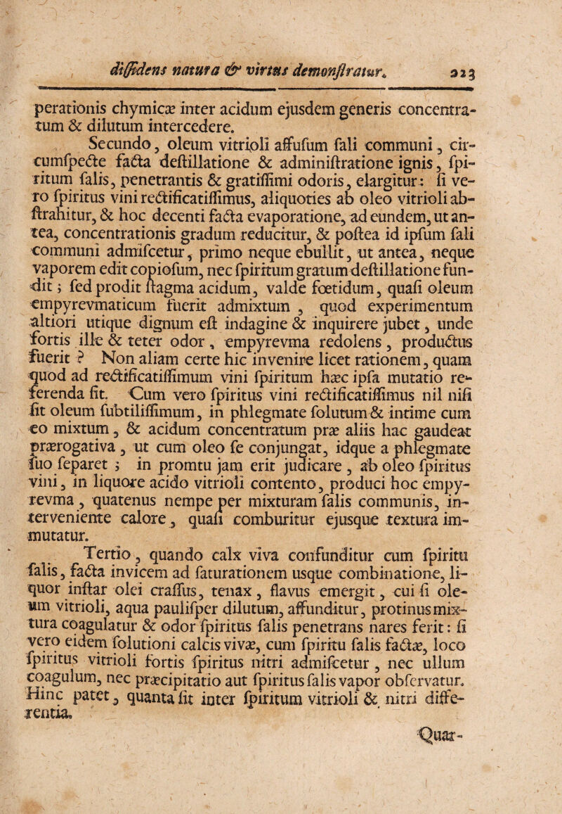 diffidens natma & vtrms demmflrmur^ perationis chymicse inter acidum ejusdem generis concentra- tum & dilutum intercedere. Secundo, olaim vitripli affufum fali communi, cir- cumfpeile faCta deftillatione & adminiftratione ignis, fpi- rituni falis5 penetrantis & gratiffimi odoris, elargitur : fi ve¬ ro fpiritus vini redificatiflimus, aliquoties ab oleo vitrioli ab- ftranitur, & hoc decenti fadta evaporatione, ad eundem, ut an¬ tea, concentrationis gradum reducitur, & poftea id ipfum fali communi admifcetur, primo neque ebullit, nt antea, neque vaporem edit copiofum, nec fpiritum gratum deftillatione fun¬ dit; fed prodit ftagma acidum, valde foetidum, quafi oleum empyrevmaticum fuerit admixtum , quod experimentum altiori utique dignum eft indagine & inquirere jubet, unde fortis ille & teter odor, empyrevma redolens, produd:iK fuerit ? Non aliam certe hic invenire licet rationem, quam quod ad re^ftificatiffimum vini fpiritum h^ec ipfa mutatio re*- ferenda fit. Cum vero fpiritus vini redificatiffimus nil nifi fit oleum fubtiliffimum, in phlegmate folutum & intime cum eo mixtum , & acidum concentratum prae aliis hac gaudeat prorogativa , ut cum oleo fe conjungat, idque a phlegmate luo feparet ; in promtu jam erit judicare , ab oleo fpiritus vini, in liquore acido vitrioli contento, produci hoc empy¬ revma , quatenus nempe per mixturam falis communis, in¬ terveniente calore , quau comburitur ej usque textura im¬ mutatur. Tertio, quando calx viva confunditur cum fpirim falis, fa(fta invicem ad faturationem usque combiiiatione, li¬ quor inftar olei cralTus, tenax, flavus emergit, cui fi ole¬ um vitrioli, aqua paulifper dilutum, affunditur, protinus mix¬ tura coagulatur & odor fpiritus falis penetrans nares ferit; fi vero eidem foiutioni calcis viv^, cum fpirku falis fa6ia^, loco fpiritus vitrioli fortis fpiritus nitri admiicetur , nec ullum coagulum, nec praecipitatio aut fpiritus falis vapor obfe rvatur. Hinc patet , quanta fit inter fpiritum vitrioli & nitri difte- tentia.