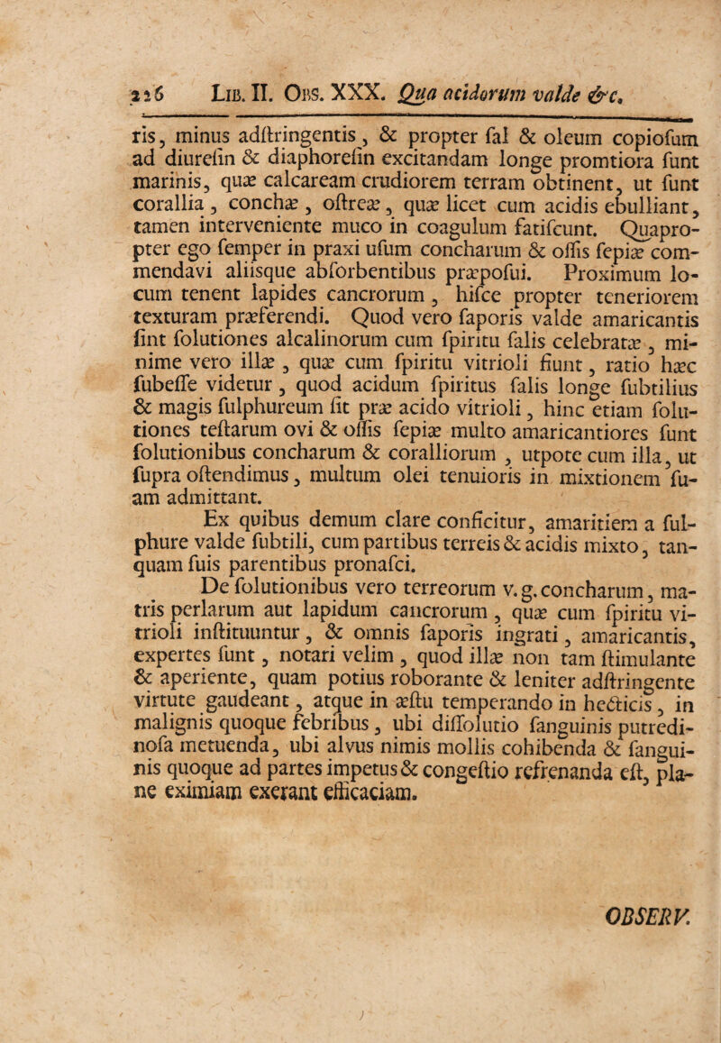 ris, minus adftringentis , & propter fai & oleum copiofum ad diurelin & diaphorefin excitandam longe promtiora funt marinis, quas calcaream crudiorem terram obtinent, ut funt corallia, conchse , oftreas, quae licet cum acidis ebulliant, tamen interveniente muco in coagulum fatifcunt. Quapro¬ pter ego femper in praxi ufum concharum & offis fepije com¬ mendavi aliisque abforbentibus pr^pofui. Proximum lo¬ cum tenent lapides cancrorum, hifce propter teneriorem texturam praeferendi. Quod vero faporis valde amaricantis fint folutiones alcalinorum cum fpintu falis celebrata;, mi¬ nime vero illae, qu^ cum fpiritu vitrioli fiunt, ratio hsec fubeffe videtur, quod acidum fpiritus falis longe fubtilius & magis fulphureum fit prse acido vitrioli, hinc etiam folu¬ tiones teftarum ovi & offis fepije multo amaricantiores funt folutionibus concharum & coralliorum , utpote cum illa, ut fupra oftendimus, multum olei tenuioris in mixtionem Vu- am admittant. Ex quibus demum clare conficitur, amaritiem a ful- phure valde fubtili, cum partibus terreis & acidis mixto, tan- quam fuis parentibus pronafei. De folutionibus vero terreorum v. g. concharum, ma¬ tris perlarum aut lapidum cancrorum, qu^e cum fpiritu vi¬ trioli inftituuntur, & omnis faporis ingrati, amaricantis, expertes funt, notari velim , quod ilis non tam ftimulante & aperiente, quam potius roborante & leniter adftringente virtute gaudeant, atque in sftu temperando in hedicis, in malignis quoque febribus, ubi diffolutio fanguinis putredi- nofa metuenda, ubi alvus nimis mollis cohibenda & fangui¬ nis quoque ad partes impetus &congeftio refrenanda eft, pla¬ ne eximiam exerant efficaciam. OBSERV.