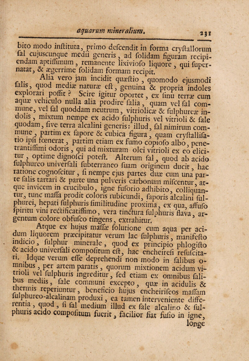 23J bito modo inftituta, primo defcendit in forma cryftallorum j medii generis, ad folidam figuram recipi¬ endam aptiffimum ^ remanente lixiviofo liquore * qui fuper- narar^ & ^gerrime folidarn formam recipit. vero jam incidit qu^ftio ^ quomodo ejusmodi lalis, quod mediae natura? ^ genuina & propria indoles explorari poffit ? Scire igitur oportet ^ ex finu terr^ cum aqua? vehiculo nuila alia prodire falia ^ quam vel fal com- mune, vel fal quoddam neutrum, vitriolic^ & fulphure^ in¬ dolis 3 mixtum nempe ex acido fulphuris vel virrioli & fale quodam, five terra alcalini generis: illud, fal nimirum com- paitim ex fapore & cubica figura, quam cryftallifa- tio ipir trenerat, partim etiam ex fumo copiofo albo pene- trantiffimi odoris, qui ad mixturam olei vitrioli ex eo elici¬ tur optime dignofci poteft. Alterum fal, quod ab acido lulphureo univerfali fubterraneo fuam originem ducit hac ratione cognofeitur, fi nempe ejus partes duis cum una par¬ te falis tartari & parte Una pulveris carbOntim mifcentur at¬ que invicem in crucibulo, igne fuforio adhibito, colliquan- lUr, tunc m^ifia prodit coloris rubicundi, faporis alcalini ful« phurei, hepati fulphuris fimilitudine proxima, ex qua, affufo fpiritu Vini redificatiflimo, vera tindura fulphuris flava ar¬ gentum colore obfufeo tingens, extrahitur. ^ Atque ex hujus maflle folutione cum aqtia per aci- dum liquoiern praecipitatur verum lac fulphuris, manifefto indicio ^ fulphur minerale, quod ex principio phlogifto oc acido univerfali compofitum eft, hac encheirefi refufdta- n. Idque verum efle deprehendi non modo in falibus o- mnibus , per artem paratis , quorum mixtionem acidum vi- trioli vcl fulphuris ingreditur, fed etiam ex omnibus fali- pus medus, fale communi excepto, qu^ in acidulis & SnUnt f ^ beneficio hujus encheirifeos maffam iuipliureo-alcahnam produxi, ea tamen interveniente diffe¬ rentia , quod, fi fal medium illud ex fale alcalino & ful¬ phuris acido compofitum fueritfacilior fiat fufio in igne.