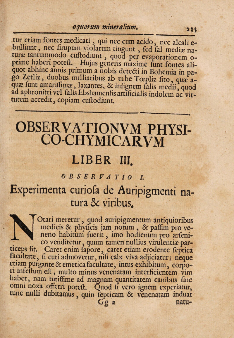 tur etiam fontes medicati, qui nec cum acido, nec alcali e- bulliunt, nec firupum violarum tingunt, fed fal medije na¬ tura tantummodo cuftodiunt, quod per evaporationem o- ptime haberi poteft. Hujus generis maxime funt fontes ali¬ quot abhinc annis primum a nobis detedi in Bohemia in pa- ^ctliz, duobus milliaribus ab urbe Toepliz lito, qUcC a— qus funt amariffim», laxantes, & infignem lalis medii, quod ad aphronitri vel falis Ebshamenfis artificialis indolem ac vir¬ tutem accedit, copiam cuftodiunt. OBSERVATIONVM PHYSI- CO-CHYMICARVM LIBER III. OBSERVATIO /, Experimenta curiofa de Auripigmenti na¬ tura & viribus. NOtari meretur, quod auripigmentum antiquioribus medicis & phylicis jam notum , & pallim pro ve¬ neno habitum fuerit, imo hodienum pro arfeni- co venditetur, quum tamen nullius virulentiie par¬ ticeps fit. Caret enim fapore, caret etiam erodente feptica facultate, fi cuti admovetur, nili calx viva adjiciatur; neque etiam purgante & emetica facultate, intus exhibitum, corpo¬ ri infeftum eft, multo minus venenatam interficientem vim habet, nam tutiffime ad magnam quantitatem canibus fine omni noxa offerri poteft. Quod fi vero ignem experiatur, tunc nulli dubitamus, quin fepticam & venenatam induat