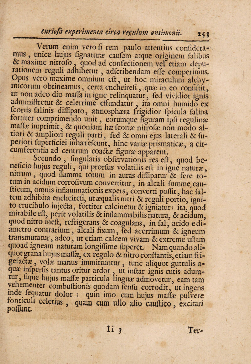 Verum enim vero fi rem paulo attentius confidera- mus 5 unice hujus fignaturse caufam atque originem falibiis & maxime nitrofo , quod ad confectionem vel etiam depu- rationem reguli adhibetur, adfcribendam efle comperimuSe Opus vero maxime omnium eft, ut hoc miraculum alchy- micorum obtineamus 3 certa encheirefi, qux in eo confidit, ut non adeo diu mafiainigne relinquatur, fed vividior ignis adminiftretur & celerrime eifundatur , ita omni humido ejt fcoriis falinis diflipatOj atmosph^ra frigidior fpicula falina fortiter cornprimendo unit 3 eorumque figuram ipfi regulincs rnaffe imprirnit^ & quoniam haefcori^ nitrofae non modo al- tiori & ampliori reguli parti 3 fed & omni ejus laterali & fu- periori fuperficiei inh^refcunt^ hinc vari^ prismatic^3 a cir¬ cumferentia ad centrum coaCtse figurae apparent, ^ Secundo 3 fingularis obfervationis res eft 3 quod be¬ neficio hujus reguli 3 qui prorfus volatilis eft in igne naturae, nitrum, quod flamma totum in auras diffipatur & fere to¬ tum in acidum corrofivum convertitur 3 in alcali fumme.cau- fticum3 ornnis inflammationis expers 3 converti poflitj hac fal- tem adhibita encheirefij ut aequalis nitri & reguli portio3 igni¬ to crucibulo injeCia 3 fortiter calcinetur & igniatur: ita3 quod mirabile perit volatilis & inflammabiiis natura3 & acidum, quod nitro ineft, refrigerans & coagulans, in fal3 acido e di¬ ametro contrarium 3 alcali fixum, fed acerrimum & igneum transmutatur3 adeo 3 ut etiam calcem vivam & extreme uftam quoad igneani naturam longiflime fuperet. Nam quando ali¬ quot grana hujus malfe3 ex regulo & nitro conflantis^ etiam fri- gefaft^ 3 vol^ manus immittuntur 3 tunc aliquot guttulis a- qu^c infperfis tantus oritur ardor , ut inftar ignis cutis adura¬ tur 3 lique hujus malfae particula linguae admovetur, eam tam vehementer combuftionis quodam fenfu corrodit^ ut ingens inde fequatur dolor : quin imo cum hujus maffe pulvere tomiculi celerius , quam cum uHq alio cauftico, excitari poiTunt, ^ ii Ter-