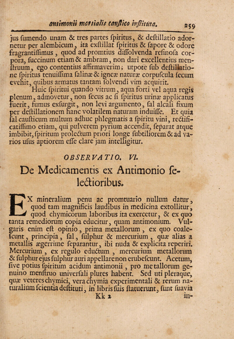 mtlmonit mattialit tavjlko wflituta. 259 jus fumendo unam & tres partes fpiritus, & deftillatio ador¬ netur per alembicum, ita exftiilat fpiritus & fapore & odore fragrantiffimus, quod ad promtius diflblvenda refinofa cor- Sora, fuccinum etiam & ambram, non dari excellentius men- ruum, ego contentius affirmaverim i utpote fub deftilktio- ne fpiritus tenuiffima falins & igncje naturse corpufcula fecum evehit, quibus armatus tantam folvendi vim acquirit. Huic fpiritui quando vitrum, aqua forti vel aqua regis plenum, admovetur, non fecus ac fi fpiritus urinse applicatus Fuerit, fumus exfurgit, non levi argumento, fal alcali fixura per deftillationem hanc volatilem naturam induiffe. Et quia fal caufticum multum adhuc phlegmatis a fpiritu vini, redifi- catiffimo etiam, qui pulverem pyrium accendit, fcparat atque imbibit, fpiritum proledum priori longe fubtiliorem & ad va¬ rios ufus aptiorem efle clare jam intelligitur. OBSERVATIO, VI. De Medicamentis ex Antimonio fe- ledioribus» EX mineralium penu ac promtuario nullum datur ^ quod tam magnificis laudibus in medicina extollitur, quod chymicorum laboribus ita exercetur, & ex quo tanta remediorum copia educitur, quam antimonium. Vul* garis enim eft opinio, prima metallorum, ex quo coale- fcunt, principia, fal, fulphur & mercurium , quie alias a metallis segerrime feparantur, ibi nuda & explicita reperiri. Mercurium , ex regulo eduftum , mercurium metallorum & fulphur ejus fulphur auri appellarenon erubefcunt. Acetum, five potius fpiritum acidum antimonii, pro metallorum ge¬ nuino menftruo univerfali plures habent. Sed uti pleraque, qu,^ yetereschymici, verachymia experimentali & rerum na¬ turalium fcientiadeftituti, in libris fuis ftatucrunt, funt fuavia Kk X in-