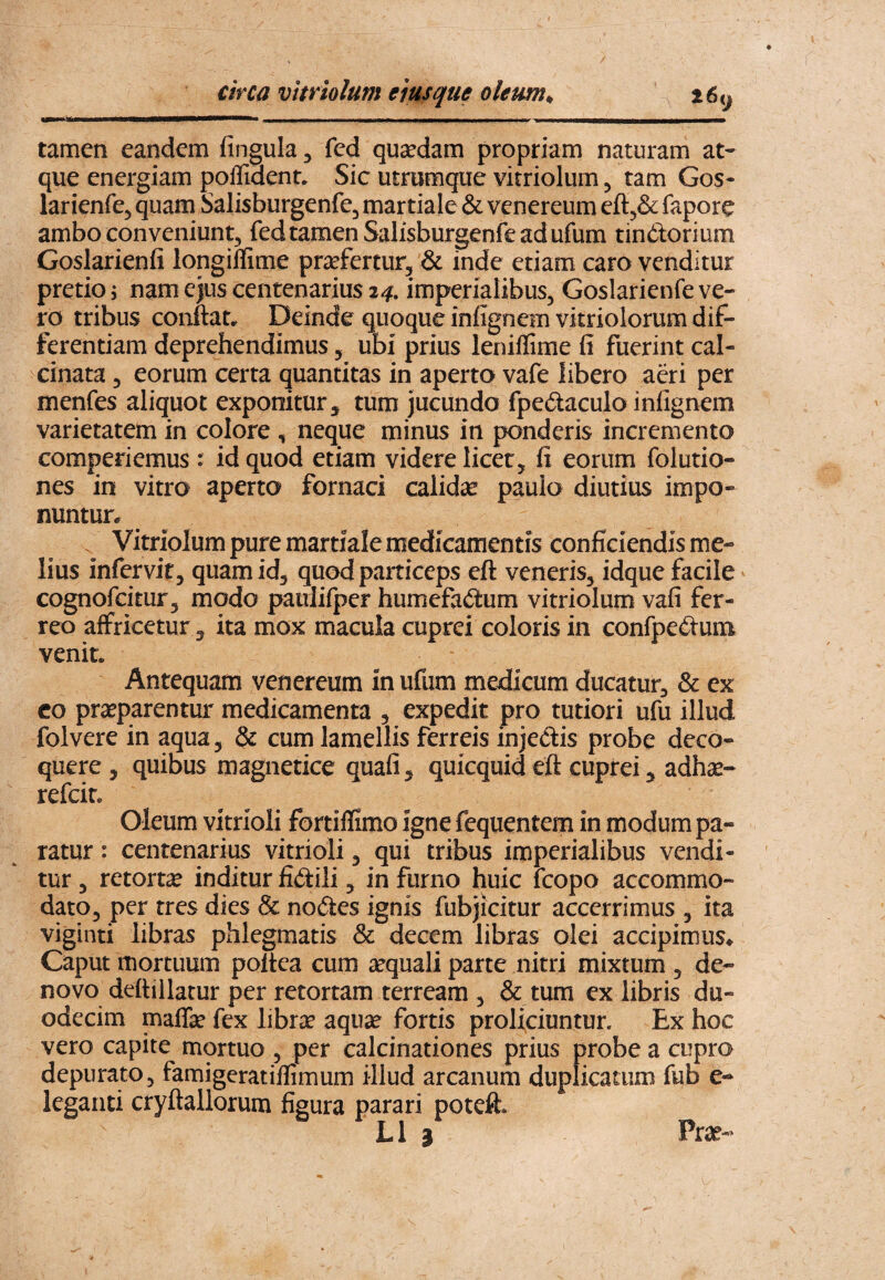 I circa vitriolum eiusque oleum^ t6<^ tamen eandem fingula, fed quadam propriam naturam at¬ que energiam poflident* Sic utrumque vitriolum ^ tam Gos- larienfe, quam Salisburgenfe^ martiale & venereum efl^Sc: fapore ambo conveniunt, fed tamen Salisburgenfe ad ufum tindorium Goslarienfi longiffime praefertur, & inde etiam caro venditur pretio; nam ejus centenarius 24. imperialibus, Goslarienfe ve¬ ro tribus conftat. Deinde quoque infignem vitriolorum dif¬ ferentiam deprehendimus, ubi prius leniflime fi fuerint cal- cinata, eorum certa quantitas in aperto vafe libero adi per menfes aliquot exponitur, tum jucundo fpedaculo infignem varietatem in colore , neque minus in ponderis incremento comperiemus : id quod etiam videre licet, fi eorum folutio- nes in vitro aperto fornaci calidae paulo diutius impo¬ nuntur* Vitnolum pure martiale medicamentis conficiendis me¬ lius infervir, quam id, quod particeps eft veneris, idque facile cognofcitur, modo pauiifper humefadum vitriolum vafi fer¬ reo affricetur 3 ita mox macula cuprei coloris in confpedum venit* Antequam venereum m ufum medicum ducatur, & ex co praeparentur medicamenta , expedit pro tutiori ufu illud folvere in aqua, & cum lamellis ferreis injedis probe deco¬ quere 3 quibus magnetice quafi, quicquid eft cuprei, adhse- refcin Oleum vitrioli fortiflimo igne fequentem in modum pa¬ ratur : centenarius vitrioli, qui tribus imperialibus vendi¬ tur , retorta inditur fidili, in furno huic Icopo accommo¬ dato, per tres dies & nodes ignis fubjicitur accerrimus , ita viginti libras phlegmatis & decem libras olei accipimus* Caput mortuum poltea cum sequali parte nitri mixtum , de- novo deftillacur per retortam terream , & tum ex libris du¬ odecim maflfc fex librae aquse fortis proliciuntur. Ex hoc vero capite mortuo , per calcinationes prius probe a cupro depurato, famigeratiflimum illud arcanum duplicatum fub e- leganti cryftallorum figura parari poteft.