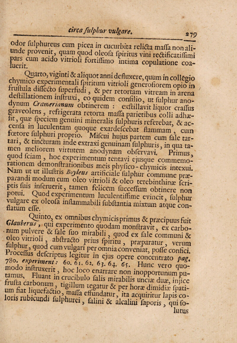 S79 ly^phureus cum picea in cucurbita relida mafla non ali¬ unde provenit, quatn quod oleofa fpiritus vini redificatilfimi fuerit vitrioli fortiffimo intima copulatione coa- (^arto, viginti & aliquot anni defluxere, quum in collet^io fSk dfffir“f 5’'*r Sen^olio,em“p&to rf^n-n^ , & per retortam vitream in arena deftillat^nem inftruxi, eo quidem confilio, ut fulphur ano^ obtinerem : exftillavit iiquL cralTus graveolens, refrigerata retorta mafla parietibus colli adhse- lit, qu^ foeciem genuini mineralis fulphuris referebat & ac- guoque exardefcebat flammam' cum Si S H P hujus partem cum fale tar- Mri, & tinduram inde extraxi genuinam fulphuris, in qua ta- ouod kSm'■'h,. “''ferva.i, ’ P^rima?, quod Iciam , hoc experimentum tentavi ejusque commemo- mionem demonftrationibus meis phyfico' cHymicis intexui Nam m ut .lluftns B,y/„s artificiS/fulphur Smuie p™' pmandl modum cum oleo vitnoli & oleo tcrebinihinie feti- ptis fuis inferuerit, tamen felicem fucceffum obtinere non potui. Quod experimentum luculentiflime evincit fulphur flatum^eS inflanimabili fubflantia mixtum atque con- rf„»i, oninibus chymicisprimus & pftecipuus fuit Sm tXere monftravit, ex carbo- ‘deo vS /d '«’':ahili, quod ex fale communi & ftSus^d^f per omnia convenit, poITe confici. i-In Sf ems opere concentrato pag. modo hSrnT”^' vero qti tamus Fluam^^ ’ hoc loco enarrare non inopportunum pu- S carbonum duiu, injte um si liqueSo SSSu loris rnhirnnd; uu^iT • Ita acquiritur lapis co- lons rubicundi fulphurei, falmi & alcalini faporis, qui fo¬ llitus