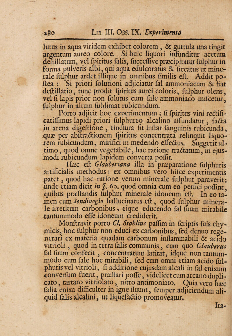 iutus in aqua viridem exhibet colorem, & guttula una tingit argentum aureo colore. Si huic liquori infunditur acetum deftillatumj vel fpiritus falis, fuccellive prjecipitatur fulphur in forma pulveris albi, qui aqua edulcoratus & ficcatus ut mine- ‘ rale fulphur ardet illique in omnibus fimilis eft. Addit po- ftea : Si priori folutioni adjiciatur fal ammoniacum & fiat deftillatio, tunc prodit fpiritus aurei coloris, fulphur olens, vel fi lapis prior non folutus cum fale ammoniaco mifcetur, fulphur in altum fublimat rubicundum. Porro adjicit hoc experimentum ; fi fpiritus vini redifi- catiflimus lapidi priori fulphureo alcalino affundatur, fadta in arena digeftione , tindura fit inftar fanguinis rubicunda, ,qu£e per abltradiionem fpiritus concentrata relinquit iiquo- xem rubicundum, mirifici in medendo effedus. Suggerit ul¬ timo , quod omne vegetabile, hac ratione tradatum, in ejus¬ modi rubicundum lapidem converta poffit. Hxc eft Glauheriana illa in prseparatione fulphuris artificialis methodus: ex omnibus vero hifce experimentis patet, quod hac ratione verum minerale fulphur paraverit j unde etiam dicit in $. 60. quod omnia cum eo perfici poflint, quibus praeftandis fulphur minerale idoneum eft. In eo ta- ,men cum Sendivvgio hallucinatus eft, quod fulphur minera¬ le irretitum carbonibus , eique educendo fal fuum mirabile tantummodo effe idoneum crediderit. Monftravit porro Cl. Stahlius pafllm in fcriptis fuis chy- micis, hoc fulphur non educi ex carbonibus, fed denuo rege¬ nerari ex materia quadam carbonum inflammabili & acido vitrioli, quod in terra falis communis, cum quo Glauberus fal fuum confecit, concentratum latitat, idque non tantum¬ modo cum fale hoc mirabili, fed cum omni etiam acido ful¬ phuris vel vitrioli, fi additione cujusdam alcali in fal enixum converfum fuerit, prceftari pofle, videlicet cum arcano dupli¬ cato , tartaro vitriolato, nitro antimoniato. Quia vero htec falia enixa difficulter in igne fluunt, femper adjiciendum ali¬ quid falis alcalini, ut liquefa(ftio promoveatur. Ita-