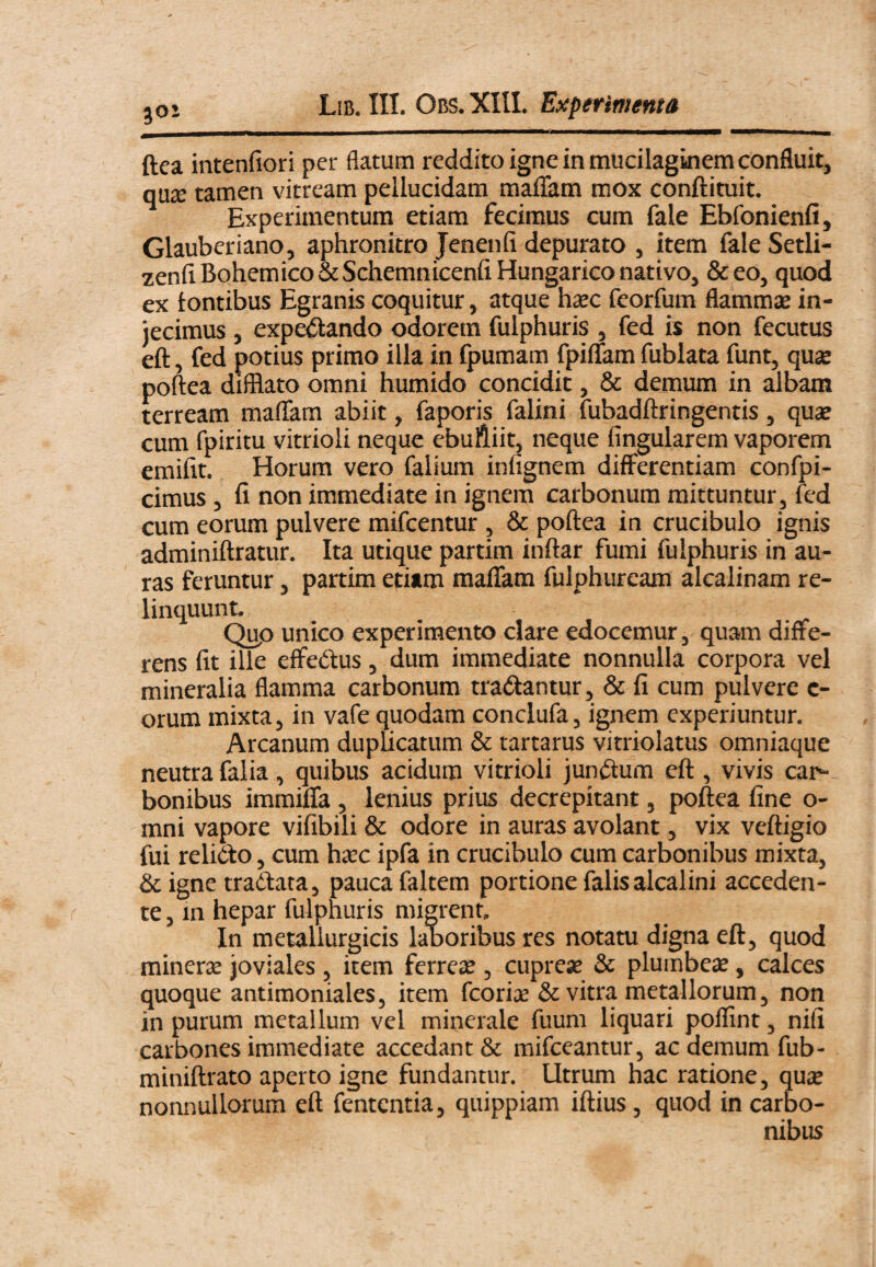 30- ftea intenfiori per flatum reddito igne in mudlaginem confluit, qua; tamen vitream pellucidam maffam mox conftituit. Experimentum etiam fecimus cum fale Ebfonienfi, Glauberiano, aphronftro Jenenfi depurato , item fale Setli- zenflBohemico&SchemnicenfiHungarico nativo, &eo, quod ex tontibus Egranis coquitur, atque haec feorfum flammjE in¬ jecimus , expedando odorem fulphuris , fed is non fecutus eft, fed potius primo illa in ipumam fpiffam fublata funt, quse poftea difflato omni humido concidit, & demum in albam terream malTam abiit, faporis falini fubadftringentis, quae cum fpiritu vitrioli neque ebufliit, neque fingularem vaporem emiftt. Horum vero falium infignem differentiam confpi- cimus, fi non immediate in ignem carbonum mittuntur, fed cum eorum pulvere mifcentur , & poftea in crucibulo ignis adminiftratur. Ita utique partim inftar fumi fulphuris in au¬ ras feruntur, partim etiim maffam fulphuream alcalinam re¬ linquunt. ^ Qup unico experimento clare edocemur, quam diffe¬ rens fit ille effedus, dum immediate nonnulla corpora vel mineralia flamma carbonum tradantur, & fi cum pulvere c- orum mixta, in vafe quodam conclufa, ignem experiuntur. Arcanum dupUcatum & tartarus vitriolatus omniaque neutra falia, quibus acidum vitrioli jundum eft , vivis car¬ bonibus immiffa , lenius prius decrepitant, poftea fine o- mni vapore vifibili & odore in auras avolant, vix veftigio fui relido, cum hccc ipfa in crucibulo cum carbonibus mixta, &igne tradata, pauca faltem portione falis alcalini acceden¬ te , m hepar fulphuris migrent. In metallurgicis laboribus res notatu digna eft, quod mineras joviales , item ferrex , cuprex & plumbex, calces quoque antimoniales, item fcorix & vitra metallorum, non in purum metallum vel minerale fuum liquari polfint, nili carbones immediate accedant & mifceantur, ac demum fub- miniftrato aperto igne fundantur. Utrum hac ratione, qux nonnullorum eft fentcntia, quippiam iftius, quod in carbo¬ nibus