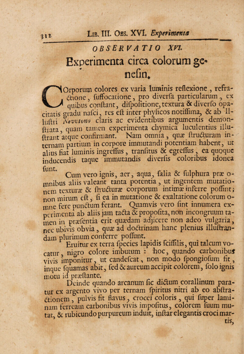 j 11 Lib. III. Obs. XVI. Experimenta_ OBSERVATIO XVI. Experimenta circa colorum ge- nefin* COrporum colores ex varia luminis reflexione , refra- dione, fuffocatione, pro diverfa particularum , ex quibus cpnftant, difpofitione, textura & diverfo opa¬ citatis gradu nafci, res eft inter phyficos notiffima, & ab II- luftri i\’evvtono claris ac evidentibus argumentis demon- ftrata quam tamen experimenta chymica luculentius illu- ftrant atque confirmant. Nam omnia, quae flrubluram in¬ ternam partium in corpore immutandi potentiam habent, ut alius fiat luminis ingreffus, tranfltus & egreflus, ea quoque inducendis taque immutandis diverfis coloribus idonea furit Cum vero ignis, aer, aqua, falia & fulphura prae o- mnibus aliis valeant tanta potentia , ut ingentem mutatio¬ nem texturtE & ftiudlurte corporum intimte inferre polfint; non mirum eft, fi ea in mutatione & exaltatione colorum o- nine fere pumftum ferant. Quamvis vero fint innumera ex¬ perimenta ab aliis jam taffa & propofita, non incongruum ta¬ men in prsefentia erit qusdam adjicere non adeo vulgaria, nec ubivis obvia, qu$ ad dobtrinam hanc plenius illuftran- dam plurimum conferre poffunt. Eruitur ex terra fpecies lapidis fciflilis, qui talcum vo¬ catur, nigro colore imbutum : hoc, quando carbonibus vivis imponitur, ut candefeat, non modo fpongiofum fit, inque fquamas abit, fedSe aureum accipit colorem, folo ignis motu id privftante. Deinde quando arcanum fic didum cqralhnum para¬ tur ex argento vivo per ternam fpiritus nitri ab eo abftra- btionem , pulvis fit flavus, crocei coloris , qui fuper lami¬ nam ferream carbonibus vivis impofitus, colorem fuum mu¬ tat & rubicundo purpureum induit, inftar elegantis croci mar- ’ tis,