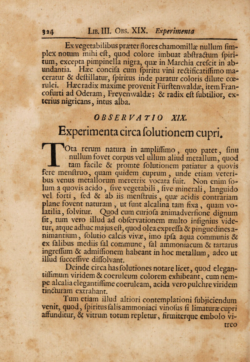 Ex vegetabilibus pmer flores chamomilla nullum fim- plex notum mihi eft, quod colore imbuat abftradum fpiri- tum, excepta pimpinella nigra, qua in Marchia crefcit in ab¬ undantia. Hac concifa^ cum fpiritu vini redlificatiflimo ma¬ ceratur & deftillatur, fpiritus inde paratur coloris dilute coe¬ rulei. ^ Hac radix maxime provenit Fiirftenwalda, itemFran- cofurti ad Oderam, Freyenwalda; & radix eft iubtilior, ex¬ terius nigricans, intus alba. OBSERVATIO XIX. Experimenta circa folutionem cupri. TOta rerum natura in ampliffimo, quo patet, finu nullum fovet corpus vel ullum aliud metallum^ quod tam facile & promte folutionem patiatur a quovis fere menftruo^ quam quidem cuprum, unde etiam veteri¬ bus venus metallorum meretrix vocata fuit. Non enim fo- Ium a quovis acido, five vegetabili ^ five minerali, languido vel forti 5 fed & ab iis menftruis, qu^e acidis contrariam plane fovent naturam ^ ut funt alcalina tam fixa , quam vo¬ latilia 5 folvitur. Quod cum curiofa animadverfione dignum fit 3 tum vero illud ad obfcrvationem multo infignius vide¬ tur, atque adhuc majus eft, quod olea expreffa & pinguedines a- nimantium, folutio calcis vivas, imo ipfa aqua communis & cx falibus mediis fal commune, fal ammoniacum & tartarus ingreffum & admiffionem habeant in hoc metallum, adeo uc illud fucceffive diflblvant. Deinde circa has folutiones notare licet, quod elegan- tiflimum viridem & coeruleum colorem exhibeant, cum nem¬ pe alcalia elegantiffime coeruleam, acida vero pulchre viridem tincturam extrahant. Tum etiam illud altiori contemplationi fubjiciendum venit, quod, fpiritus falis ammoniaci vinofus fi limaturse cupri affunditur, & vitrum totum repletur, firmiterque embolo vi¬ treo