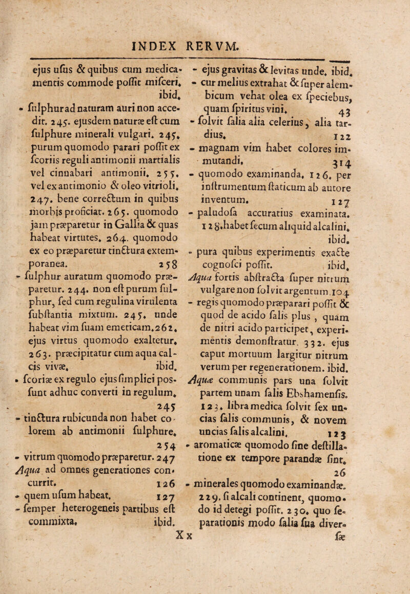 ejus u&s & quibus cum medica¬ mentis commode poffit mifceri* ibid, - fuIphur ad naturam auri non acce¬ dit. 245. ejusdem naturae eft cum fulphure minerali vulgari. 245* purum quomodo parari poflitex fcoriis reguli antimonii martialis vel cinnabari antimonii. 2 55, vel exantimonio & oleo vitrioli. 247, bene corre£lum in quibus morbis proficiat. 265. quomodo jam pr^paretur in Gallia & quas habeat virtutes. 264. quomodo ex eo praeparetur tinctura extern- poranea. 258 • fuiphur auratum quomodo prse- ' paretur. 244. non eft purum ful- phur, fed cum regulina virulenta fubflantia mixtum. 245. unde habeat vim fiiani emericam.262* ejus virtus quomodo exaltetur* 263. praecipitaturcnmaquacal‘ cjs vivae. ibid, • fcoriae ex regulo ejusfimplici pos- funt adhuc converti in regulum* 245 - tinClura rubicunda non habet co' lorem ab antimonii fulphure* - vitrum quomodo praeparetur. 247 ad omnes generationes con* currit, 126 • quem ufum habeat. 127 - femper heterogeneis partibus efl: commixta* ibid. - ejus gravitas & levitas unde. ibid. - cur melius extrahat & fuper alem- bicum vehat olea ex fpeciebus, quam fpiritus vini. 45 - folvit falia alia celerius 5 alia tar¬ dius. 122 - magnam vim habet colores im- • mutandi, ^14 - quomodo examinanda, 126. per inilrumentum ftaticum ab autore inventum, nj - paludofa accuratius examinata. 12 B.habet fecum aliquid alcalini* ibid. - pura quibus experimentis exaO:e cognofci poffir. , ibid. Jjquu fortis abftra£la fuper nitrum vulgare non folvit argentum.104 - regis quomodo praeparari poflit & quod de acido falis plus , quam de nitri acido participet, experi- mentis demonflratur. 332. ejus caput mortuum largitur nitrum verum per regenerationem, ibid. communis pars una folvit partem unam falis Ebshamenfis, 123. libra medica folvit fex un¬ cias lalis communis, & novem uncias falis alcalini. 125 - aromaticae quomodo fine deftilla- tione ex tempore parandae fint* 26 - minerales quomodo examinanda?, 229. fialcalicontinent, quomo¬ do id detegi poflit. 230* quo le- parationis modo falia fua diver- X X j(ie