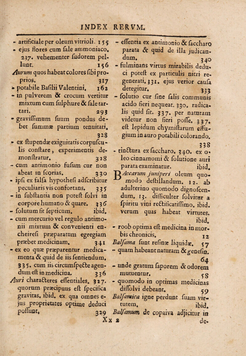 « artificiale per oleum vi rrioli. 155 • ejus fiores cum fale ammoniaco* 2^7. vehementer fudorem pel¬ lunt. V 156 Aurum quos habeat colores fibi pro¬ prios. 317 • potabile Bafilii Valentini* 162 - in pulverem & crocum vertitur - folutio cur fine falis communis - effentia ex antimonio & faccharo parata & quid de illa judican- dum* - fulminans virtus mirabilis dedu* ci potefi: ex particulis nitri re¬ generati* j 31 * ejus verior caula detegitur. 333 mixtum cum fulphure & fale tar- tari. 293 • gravifiimum fuum pondus de¬ bet fummsB partium tenuitati* 328 * ex ftupendaeexigiiitatiscorpufcu- acido fieri nequeat. 330. radica, lis quid fit. 337* per naturam videtur non fieri pofie. .337* eft lepidum chymiftarum effu* gium in auro potabili colorando. 338 lis conftare, experimentis de- - tinffura ex faccharo* 340. ex o* inonflratur* 328 - cum antimonio fufiim cur non abeat m fcorias* 330 • ipfi ex falfa hypothefi adfcribitur peculiaris vis confortans. 335 - in fubflantia non potefi folvi in corpore humano & quare. 33^ - folutum fit fepticum* ibid* - eum mercurio vel regulo antimo- leo cinnamomi & folutione auri parata examinatur. ibid* Xy Aecarum juniperi oleum quo¬ modo deflillandum. 12. ab adulterino quomodo dignofeen- dum* 13. difficulter folvitur a fpiritu vini reflificatifiimo* ibid. verum quas habeat virtutes. ibid* nii mixtum & convenienti en- - roob optima efl medicina in mor cheirefi praeparatum egregiam praebet medicinam, 341 - ex eo quae praeparentur medica¬ menta & quid de iis fentiendum, 335. cum iis circumfpe^le agen¬ dum eft in medicina. 336 bis chronicis* 12 Balfama ihm 57 - quam habeant naturam &^enefin. ^4 - unde gratum faporem & odorem mutuentur, ^ g Auri charafleres effentiales* 327. - quomodo in optimas medicinas quorum praecipuus eft fpecifica diflblvi debeant* ^ gravitas* ibid* ex qua omnes e- Balfamica igne perdunt fuam vir-, jus proprietates optime deduci tutem* poffiint, 329 Balfamum de copaiva adjicitur in