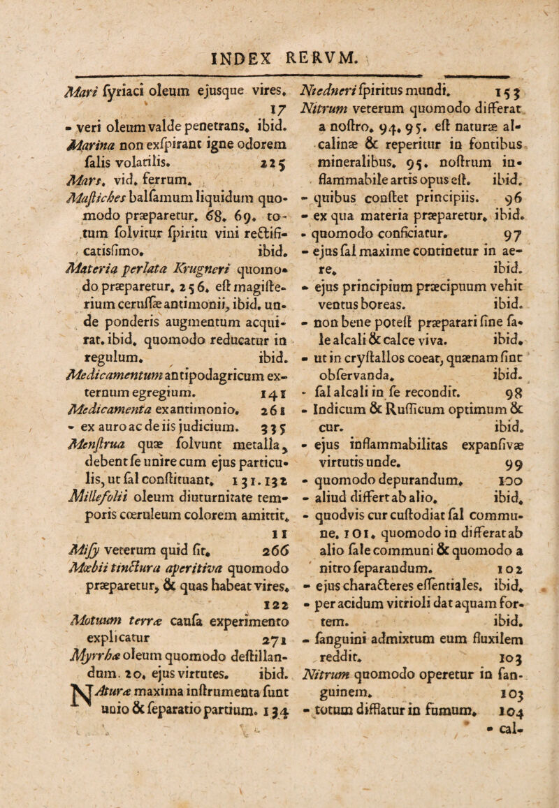 Man fyriaci oleum ejusque vires» . . - veri oleum valde penetrans^ ibid. Marina non exlpiranc igne odorem falis volariiis. 225 Marf, vid» ferrum» Mufiiches ballamum liquidum quo- modo praeparetur» 68* 69» to- .tum foivitur lj)iritu vini re8:ifi- catisfimo. ibid. liiateria perlata Krugneri quomo» do praeparetur» 256» eft rnagifle- rium ceruffeantimonii, ibid» un¬ de ponderis augmentum acqui¬ rat» ibid* quomodo reducatur io regulum* ^ ibid» Medicamentum antipodagricum ex¬ ternum egregium. 141 Medicamenta exantimonio* 261 - ex auro ac de iis judicium. 5^5; Mcnfirua quae folvunt metalla ^ debentfe unire cum ejus particu¬ lis, ut lal condituant» 131.132 Millefolii oleum diuturnitate tem¬ poris coeruleum colorem amittit» II Mijy veterum quid dt* 266 Moebii tinHura aperitwa quomodo praeparetur^ & quas habeat vires* 122 Motuum terree caufa experimento explicatur 271 Myrrhae oleum quomodo deftillan- dum. 20* ejus virtutes. ibid. Atur^ maxima inftrumenta funt unio &feparatio partium* 134 Niedneri fpiritus mundi» 153 Nttrum veterum quomodo differat a nodro* 94* 95. ed naturae al- calinae & reperitur in fontibus mineralibus* 95* nodrum iu- . fiammabile artis opus ed» ibid. - quibus condet principiis. 96 - ex qua materia praeparetur» ibid. - quomodo conficiatur. 97 - ejus (al maxime continetur in ae¬ re» ibid. - ejus principium praecipuum vehit ventus boreas. ibid. - non bene poted praeparari fine la- le alcali & calce viva. ibid* • ut in crydailos coeat, quaenam fiat obfervanda» ibid. • falalcaliin fe recondit. 98 - Indicum & Rufiicum optimum & cur. ibid. - ejus infiammabilitas expanfivse virtutis unde. 99 - quomodo depurandum* loo - aliud differt ab alio. ibid» - quodvis cur cudodiat fal commu¬ ne, lOi* quomodo in differar ab alio fale communi & quomodo a nitro feparandum. 102 • ejus chara£leres efTentiales» ibid* • per acidum vitrioli dat aquam for¬ tem. ibid, - fanguini admixtum eum fluxilem reddit» 103 Nitrum quomodo operetur in fao- guinem» 103 - totum difflatur in fumum* 104 * • cal.