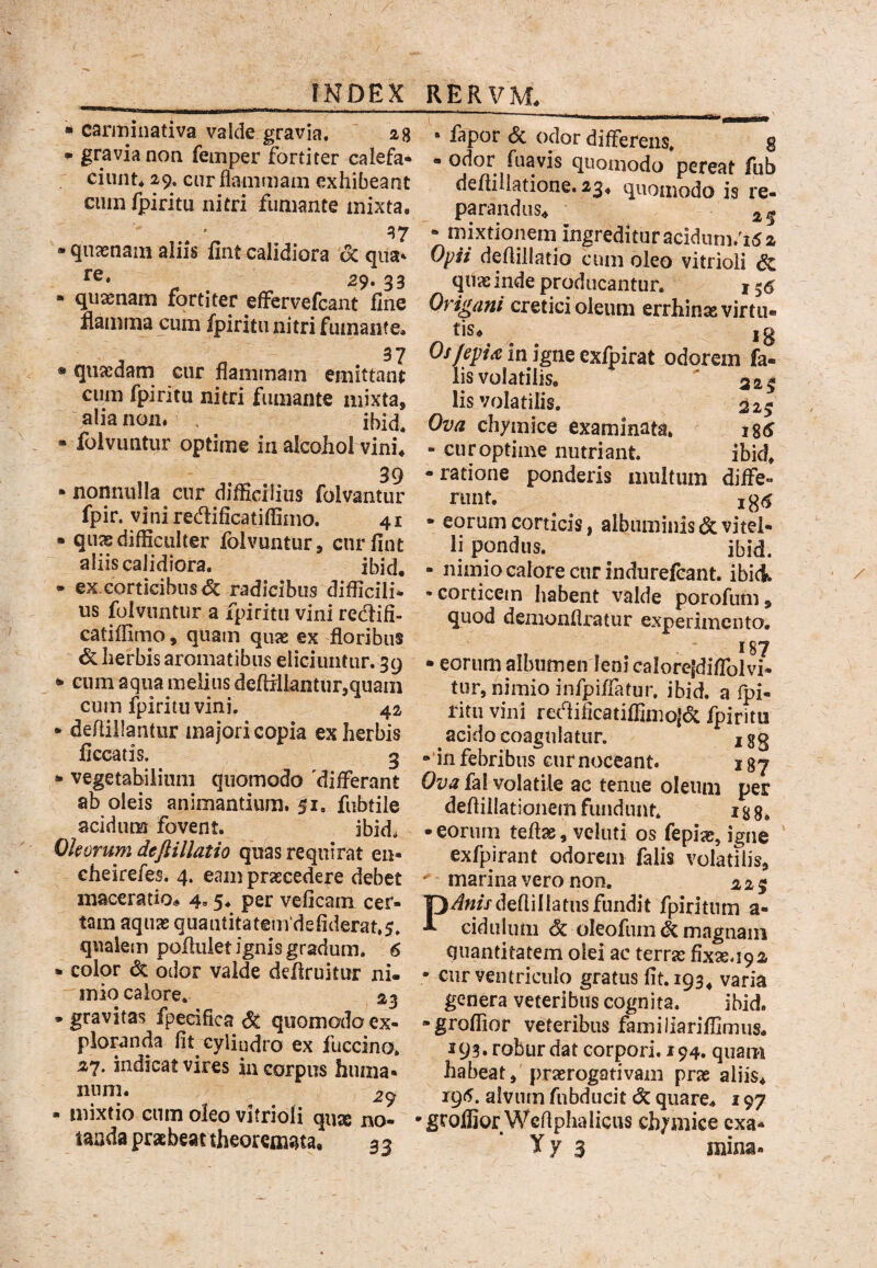 • carminativa valde gravia. ' 28 • gravia non femper fortiter calefa¬ ciunt* 2v;, cur flammam exhibeant ciimfpiritu nitri fumante mixta, - quasnam aliis lint calidiora oc qua* re. 29.33 • quam^ fortiter effervefcant fine flamrna cum fpiritu nitri fumante, 37 • quasdam cur flammam emittant cum fpiritu nitri fumante mixta, alia non. , ibid. “ folvimtur optime in alcohol vini* 39 - nonnulla cur difficilius folvantur fpir. vini redificatiffiino. 41 • quas difficulter lolvuntur, cnrfint aliis calidiora. ibid, • ex.corticibns<5c radicibus difficili¬ us folvuntiir a fpiritu vini redifi- catiffimo, quam quas ex floribus <5clierbisaromatibus eliciuntur. 39 ^ eum aqua melius deftiliantur,quain cum fpiritu vini. 42 • defliilantur majori copia ex herbis ficcatis. 3 • vegetabilium quomodo 'differant ab oleis animantium. 51. fubtile acidum fovent. ibid. Oh orum deft illatio quas requirat en- cheirefes. 4. eam praecedere debet maceratio*. 4.5* per veficam cer¬ tam aquas quaatitatem‘defiderat,5. qualem poJfluiet ignis gradum. 6 • color dc odor valde defiruitur ni¬ mio calore. 313 • gravitas fpedfica ^ quomodo ex¬ ploranda fit cylindro ex fuccino. ^7. indicat vires in corpus huma» nnm. 29 - mixtio cum oleo vitrioli quse no¬ tanda prabeat theoremata, 3 3 • fapor <5c odor differens. g - odor fuavis quomodo pereat fub defiiliatione. 23* quomodo is re¬ parandus* 25 • mixtionem^ ingreditur acidiini.^i5 2 Oyii deflillatio cum oleo vitrioli dc quas inde producantur. j 55 Origani cretici oleum errhinaevirtu- jg in igne exfpirat odorem fa¬ lis volatilis. ' 325 lis volatilis. 329 Ova chymice examinata. igtj - curoptime nutriant. ibid, • ratione ponderis multum diffe- riint. ^ - eorum corticis, albuminis & vitel¬ li pondus. ^ ibid. - nimio calore cur indurefcant. ibici •corticem habent valde porofum, quod denionflratur experimento. 187 • eorum albumen leni caloreidiffolvi- tur, nimio infjpiffatur. ibid. a fpi- ritii vini recflificatiffimoj<5c fpiritu ^ acido coagulatur. j gg -‘in febribus Gurnoceant. 187 Ova fal volatile ac tenue oleum per deflillationem fundunt. i g g, • eorum teflas, veluti os fepi^, igne exfpirant odorem falis volatilis,  marina vero non. ^ 2 9 P*^«//defliIIatiis fundit fpiritiim a- cidulum c§c oleofum dc magnam quantitatem olei ac terras fix^U92 • cur ventriculo gratus fit. 193, varia genera veteribus cognita. ibid. “groffior veteribus familiariffimus. 193. robur dat corpori. 194. quam habeat, prasrogativam pras aliis* i9<5. alvum fubducit & quare* 197 'groffiorWcflphaliciis chymice exa- Yy 3 mina.