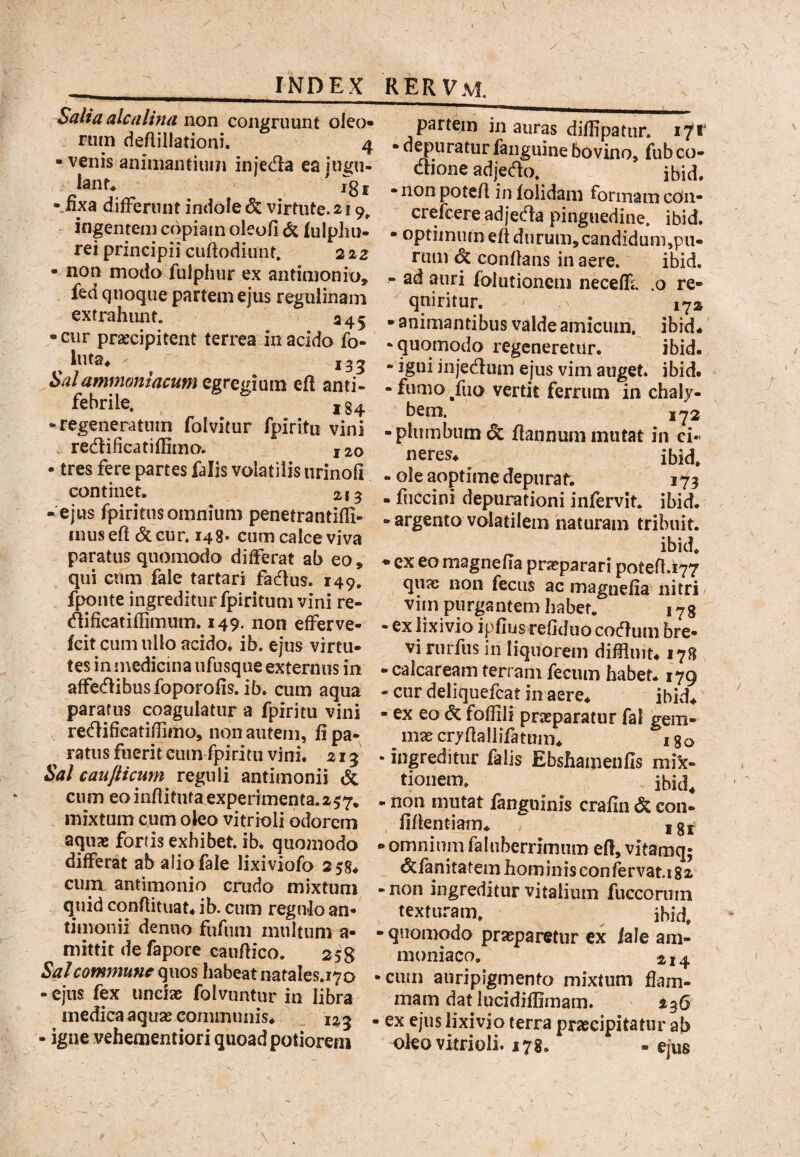 Salia alcalina xxon congruunt oleo* rum deflillationi. 4 • venis animantium injeda ea iui{n- lanr. ' 1^31 •_nxa difFernnt indole & virtute. 219^ ingentem copiain oleofi & fulphu- rei principii cuftodiimt» 222 • non modo fulphur ex antimonio, fed quoque partem ejus reguiinam extrahunt. 245 •cur praecipitent terrea in acido fo» ' luta^ 135 Salammaniacum QgTQgimxi ef! anti- febrile. ,34 •regeneratum folvitur fpiritn vini redificatiffimo» 120 • tres fere partes falis volatilis iirinoli continet, 215 - ejus fpiritus omnium penetrantifll- mus e(i <5c cur. 148* cum calce viva paratus quomodo dilFerat ab eo , qui cum fale tartari fadtus. 149. fponte ingrediturfpiritumvini re- (^lificatiflimum. 149. non efferve- fcit cum ullo acido, ib. ejus virtu¬ tes in medicina ufusque externus in affe(flibusfoporofis. ib. cum aqua paratus coagulatur a fpiritu vini redificatillimo, non autem, fi pa¬ ratus fuerit eum fpiritu vini. 213 Sal caufticum reguli antimonii & cum eo infiitiita experimenta.25;7* , mixtum cum oleo vitrioli odorem aquae fortis exhibet, ib. quomodo . differat ab alio fale lixiviofo 258* cu^ antimonio crudo mixtum ■ quid conflituat* ib. cum regulo an¬ timonii denuo fufiim multum a- • mittit de fapore caufiico. 258 Sal commune quos habeat natales.170 • - ejus fex unciae folvuntur in libra medica aquae communis^ _ 123 . - igne vehementiori quoad potiorem partem in auras diffipatur. i7f • d^^uratur fanguine bovino, fub co- dtione adjedo. ibid. • non poteA in folidam formam cOii- crefeere adjetAa pinguedine, ibid, • optiiniun efi durum, candidum,pn- rum & conflans in aere. ibid. - ad auri folutionenj necelE .0 re- qniritur. 172 • animantibus valde amicum, ibid* -quomodo regeneretur. ibid. - igni injecAum ejus vim auget, ibid. - fumo /iio vertit ferrum in chaly¬ bem, 172 - plumbum & fiannum mutat in ci¬ neres* ibid, - ole aoptime depurat. 173 - fuccini depurationi infervit. ibid. • argento volatilem naturam tribuit. ibid. • ex eo magnefia prjcparari poteA.i77 quae non fecus ac magnefia nitri vim purgantem habet. 173 • ex lixivio ipfiusrefiduo cocflum bre¬ vi rurftis in liquorem diffluit* 178 -calcaream terram fecum habet* 179 - cur deliquefeat in aere* ibid* - ex eo & fofflli praeparatur fal gem¬ mae cryAallifatmn* 180 • ingreditur falis Ebshamenfis mi^- tioiiem. ibid, • non mutat fangiiinis crafin & con- fiAentiam* ^ g j ► omnium fahiberrimum efi, vitamq; (5cfanitatem hominis confervat.i 82 ■ non ingreditur vitalium fucconnn texturam. ^ ibid. - quomodo praeparetur ex iale am- moniaco. 214 cum auripigrnento mixtum flam¬ mam dat lucidifiimam. 236 ex ejus lixivio terra praecipitatur ab oko vitrioli. 178. . ejus