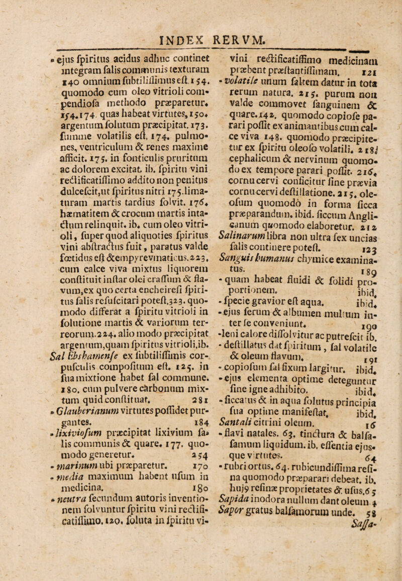 • ejus fpiritus acidus adhuc continet integram falis communis texturam 140 omnium fubtilillimusefi. 154. quomodo cum oieo vitrioii com- pendiofa methodo praeparetur* 1/4^174. quas habeat virtutes, 150* argentum follitum praecipitat. 173. fuimiie volatilis ert, 174. pulmo¬ nes, ventriculum <5c renes maxime afficit. 17S. in fonticulis pruritum ac dolorem excitat ib. fpiritu vini redlidcatiffimo addito non penitus dulcefcitjUt fpiritus nitri 175.lima¬ turam martis tardius folvit. 175* hsrnatitem dc crocum martis inta- dum relinquit, ib. cum oleo vitri¬ oii, fuper quod aliquoties fpiritms vini abftradiis fuit, paratus valde foetidus elj &empyrevinaticus. 223, cum calce viva mixtus liquorem conftituit inflar olei craffiim & fla- vum,ex quo certa encheirefi fpiri¬ tus falis refufeitari pote/t.323. quo¬ modo differat a fpiritu vitrioii in folutione martis 6c variorum ter- reorum.224. alio modo prxeipitat argenrum,quam fpiritus vitrioii jb. Sal llbshamenfe ex liibtiliffimis cor- pufculis compofitum eft. 125. in fua mixtione habet fal commune. 180, cum pulvere cJirbouum mix¬ tum quid conflitiiat. 28l • Qlauherianum virtutes poffidet pur¬ gantes. 184 • Jixiviofum praecipitat lixivium faa Iis communis & quare. 177. quo¬ modo generetur. 2 54 - marinum ubi praeparetur. 170 - maelia maximum habent iifum in medicina» igo • neutra fecundum autoris inventio¬ nem folvuntur fpiritu vinireclifi- catiffittio.i2o, follita inipirituvi- vini redlificatiffimo medicinatu praebent praehantiffimam» 121 • volatile unum faltem datur in tota rerum natura. 21^. purum noa valde commovet fanguinem <5c quare. 14 i. quomodo copiofe pa¬ rari poffit ex animantibus cum cal¬ ce viva 148. quomodo prjBcipite- turex fpiritu oieofo volatili. itSj cephalicum Sc nervinum quomo¬ do ex tempore parari poffit. 21^* cornu cervi conficitur fine pra;via cornu cervi defiillatione. 315* ole- ofum quomodo in forma ficca praeparandum, ibid. ficcum Angli- canum qMomodo elaboretur. 212 Salinarum libra non ultra fex uncias falis continere potefi. 123 Sanguis humanus chymice examina- ^ 189 - quam habeat fiiiidi <5c folidi pro¬ portionem. - fpecie gravior efl aqua. ibid! -ejus ferum (^albumen mullum in¬ ter fe conveniunt. ,qq •leni calore diffol vitur ac putrefeit ib. - deftillatus dat fpiritum , lal volatile 6c oleum flavum. j - copiofum fal fixum largitur, ibid* -ejus elementa optime deteguntur fine igne adhibito. -ficcatus 6c in aqua foIiitus principia fua optime manifefiat, ibid, citrini oleum. kj -flavi natales. 6^, tindura c5c balfa- faminn liquidum.ib. efientia ejus- que v rfutes. <5^ - rubri ortus. 6^. rubicundiffima refi- na quomodo pragparari debeat, ib. hiij9 refinx proprietates dr ufus.6 3 Ssipida inodora nullum dant oleum 4 Sapor gratus baifamorum unde. 5 % SaJJa-'