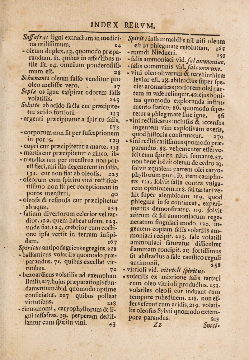 Saffafvcis ligni extradum in medici* na utiiilTiiiium. 14 « oleum duplex4i 3* quomodo praspa- randum. ib. quibus in affcdibus 11- tile (it. 14. omnium pondero(Ifli- mum ed. , 2 8 Schoenanti oleum falfo venditur pro oleo melUTae vero. _ 17 Sepiit os igne exfpirat odorem (alis volatilis. 225 Solutio ab acido fada cur praecipite¬ tur acido fortiori. 153 -argenti praecipitatura fpiritu falis. 173 • corporum non fit per (ufeeptionem in poros. 129 • cupri cur praecipitetur a marte. 133 • martis cur praecipitetur a zinco, ib- -metaiiorum per menfirna iionpot- e(l fieri,Difi illa degenerent in falia. 131. curnon fiat ab oleofis. 223 • ofeorum cum fpiritu vini redifica- tifTimo non fit per receptionem in poros menftrni. 40 • oleofa & refinofa cur praecipitetur 'abaqua^ 134 • faliuin diverforum celerior vel tar- ' dior. 122. quem habeat ufum, 123, nude fiat.125, crebrior cum codi- one ipfa vertit in terram infipi- dam, i<^7 Spiritus antipodagriciis egregius. 228 - balfamiciis volatilis quomodo prae¬ parandus. 71. q^uil)us excellat vir¬ tutibus. 72 - bezoardicus volatilis ad exemplum Buflii.2-i7.hiijiis praeparationis fnn- dainentum.ibid. quomodo optime conficiatur, 217. quibus polleat virtutibus* 213 -cinnamomi, caryophyllorum & Ii- gni faflafras. 39* perperam defiii- lantur cum fpiritu vini. 43 5;f;»n>:inflaii,mabilisnil nifi „ienm pfilegmate refolutuim iCz -mundi Niedneri. - falis ammoniaci 'ti&.falanmomac. -lalis communis commune. • vini oleo olivarum & terebintbin'^ levior efi. 28,abflradus fuper fpe- cies ai omaticas potiorem olei oar- teminvaferelinquit.42.ejusbonl tas quomodo exploranda inftru- mento fiatico. 86. quomodo fepa- retura phlegmate fine igne* giS -vini redificatus inclufus <5c nccenfus ingentem vim explofivam exerit, quod hifloria confirmatur. 270 - vini redificatiflimus quomodoprse^ parandus. 88. vehementer efferve- feiteum fpiritu nitri fumante. 37* non bene foivit oleum de eedro 39. folvit aequalem partem olei caryo- phyliorum pnru ib. itemcamplio* rae 131* folvit falia contra vulga¬ rem opinionem.il 8. fal tartari ve¬ hit fuper alembicum. 119. quod phlegma infe contineat, experi¬ mentis demonfiratur. 119. folvit nitrum & fal amiiioniaciim rege¬ neratum fingiilari inodo. 120. in¬ gentem copiam falis volatilis am- inoniaci recipit. 213. fale volatili ammoniaci fatnratus difficulter flammam concipit. 213. fortiffimus fit abfiradus a fale caufiico reguli antimonii. vitrioli vid. vitrioli fpritus^ volatilis ex mixtione (alis tartari cum oleo vitrioli produdus. 153. volatiles oleo fi cur induant cum tempore rubedinem. 218. nonef- fervefeunteum acidis, 219. volati- lis oleofus Sylvii quomodo extern- pore parandus. 213 Zz Succi •