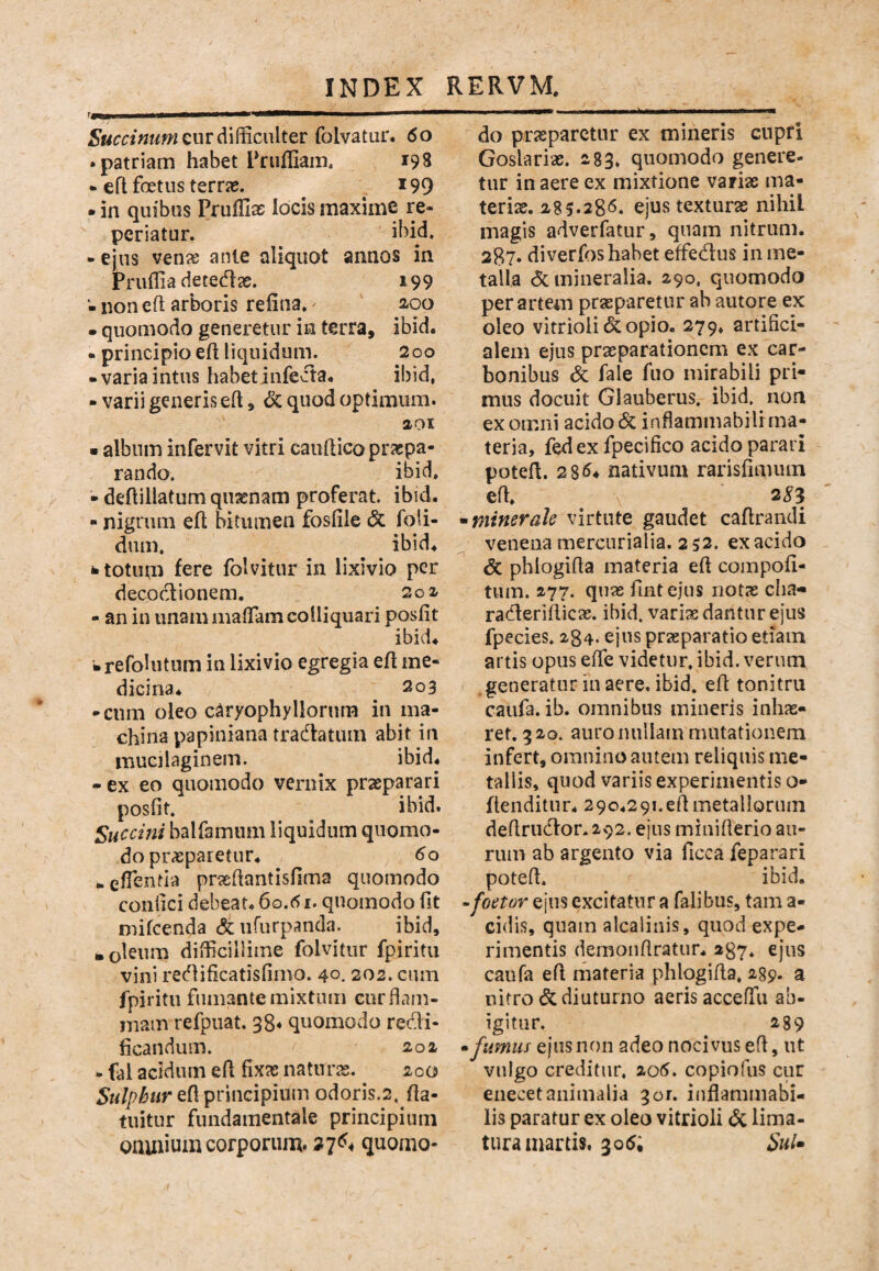 fawjnn ■ —at—^ 5«^««ww cur difficulter folvatur, 6o .patriam habet Pruffiaiii. 198 • efl foetus terras. i99 . in quibus Pruffias locis maxime re- periatur. ibid. - ejus ven^ ante aliquot annos in Pruffia detedae. 199 - non efl arboris reliiia.' 2,00 • quomodo generetur in terra, ibid. • principio eft liquidum. 200 -variaintus habetinfeda. ibid, - varii generis eft, <3c quod optimum. 201 • album infervit vitri cauftico praspa- rando. ibid, - deftillatum qussnam proferat ibid. - nigrum eh bitumen fosfile & foli- dum. ibid. ii totum fere folvitur in lixivio per decoclionem. 202 - an in unammaffiamcolliquari posfit ibid. brefoUitum in lixivio egregia efl me¬ dicina. 203 -cum oleo c^ryophyllorura in ma¬ china papiniana tradlatum abit in inucilaginem. ibid. - ex eo quomodo vernix praeparari posfit. ibid. Succmi balfamum liquidum quomo¬ do praeparetur. 60 • efientla praefiantisfima quomodo confici debeat. 60.quomodo fit nhfcenda dtufurpanda. ibid, • olst^rn difficillime folvitur fpiritu vini redificatisfimo. 40.202. cum fpiritu fumante mixtum cur flam¬ mam refpuat. 38* quomodo redi- ficandum. 202 - fal acidum eft fixae natura. 200 Sulphur efi principium odoris.2. fla- tuitur fundamentale principium omnium corporum. 27^^ quomo- -1— - ------ do prjeparctur ex mineris cupri Goslariae. 283. quomodo genere¬ tur in aere ex mixtione variae ma¬ teriae. 285.28(5. ejus texturae nihil magis adverfatur, quam nitrum. 2B7. diverfos habet effedus in me¬ talla & mineralia. 290. quomodo per artem praeparetur ab autore ex oleo vitrioli 6c opio. 279. artifici¬ alem ejus praeparationem ex car¬ bonibus &: fale fuo mirabili pri¬ mus docuit Glauberus. ibid. non ex omni acido & inflammabilr ma¬ teria, fedex fpecifico acido parari potefi. 2 8^4 nativum rarisfimiun effi 35:3 ^minerale virtute gaudet cafirandi venena mercurialia. 252. exacido & phlogifia materia efi compofi- tum. 277. quas fintejus notas cha- raderiflicas. ibid. variae dantur ejus fpecies. 284. ejus praeparatio etiam artis opus effie videtur, ibid, verum generatur in aere. ibid. efl tonitru caufa. ib. omnibus mineris inhae¬ ret. 320. auro nullam mutationem infert, omnino autem reliquis me¬ tallis, quod variis experimentis o- ftenditur. 290.291. efi metallorum defirudor.292. ejus minifierio au¬ rum ab argento via ficca feparari potefi. ibid. -foetor ejus excitatur a falibus, tam a- eidis, quam alcaiiiiis, quod expe¬ rimentis demonfiratiir. 237, ejus caufa efi materia phlogifia, 289. a nitro & diuturno aeris acceffu ab¬ igitur. 289 •fumus ejus non adeo nocivus efi, ut vulgo creditur, 2o5. copiofiis cur eiiecet animalia gor. inflammabi- lis paratur ex oleo vitrioli ^ lima- turainartis. 305; SuU