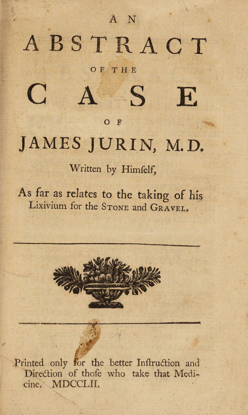 ACT OF THE CASE O F JAMES JURIN, M.D. Written by Himfelf, As far as relates to the taking of his Lixivium for the Stone and Gravel* Direction of thofe who take that Medi¬ cine. MDCCLIL