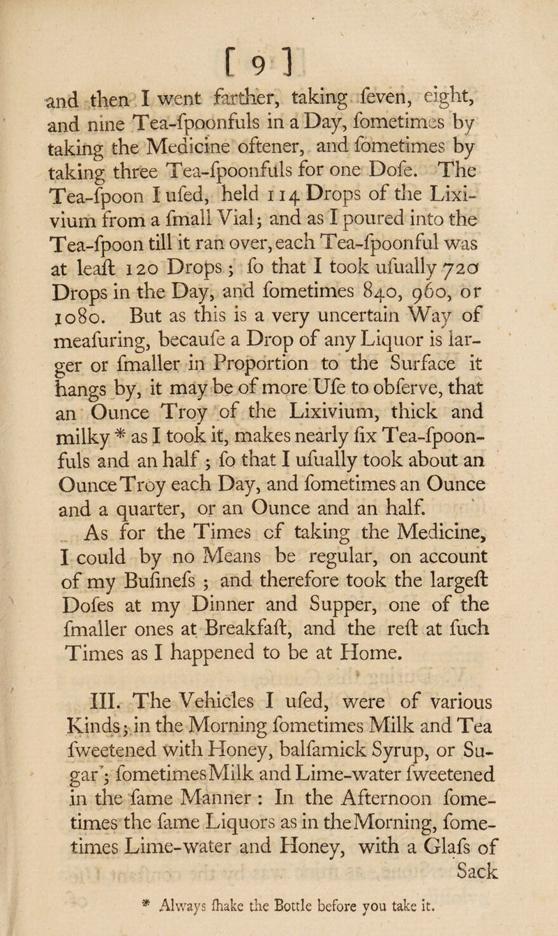 [9 ] and then I went farther, taking feven, eight, and nine Tea-fpoonfuls in a Day, fometimes by taking the Medicine oftener, and fometimes by taking three Tea-fpoonfuls for one Dofe. The Tea-fpoon I ufed, held 114 Drops of the Lixi¬ vium from a fmall Vial; and as I poured into the Tea-fpoon till it ran over, each Tea-fpoonful was at lead: 120 Drops; fo that I took ufually 72a Drops in the Day, and fometimes 840, 960, or 1080. But as this is a very uncertain Way of meafuring, becaufe a Drop of any Liquor is lar¬ ger or fmaller in Proportion to the Surface it hangs by, it may be of more Ufe to obferve, that an Ounce Troy of the Lixivium, thick and milky * as I took it, makes nearly fix Tea-fpoon¬ fuls and an half ; fo that I ufually took about an Ounce Troy each Day, and fometimes an Ounce and a quarter, or an Ounce and an half As for the Times of taking the Medicine, I could by no Means be regular, on account of my Bufinefs ; and therefore took the largeft Dofes at my Dinner and Supper, one of the fmaller ones at Breakfaft, and the reft at fuch Times as I happened to be at Home. III. The Vehicles I ufed, were of various Kinds - in the Morning fometimes Milk and Tea fweetened with Honey, balfamick Syrup, or Su¬ gar'; fometimes Milk and Lime-water fweetened in the fame Manner : In the Afternoon fome¬ times the fame Liquors as in the Morning, fome¬ times Lime-water and Honey, with a Glafs of Sack * Always fhake the Bottle before you take it.
