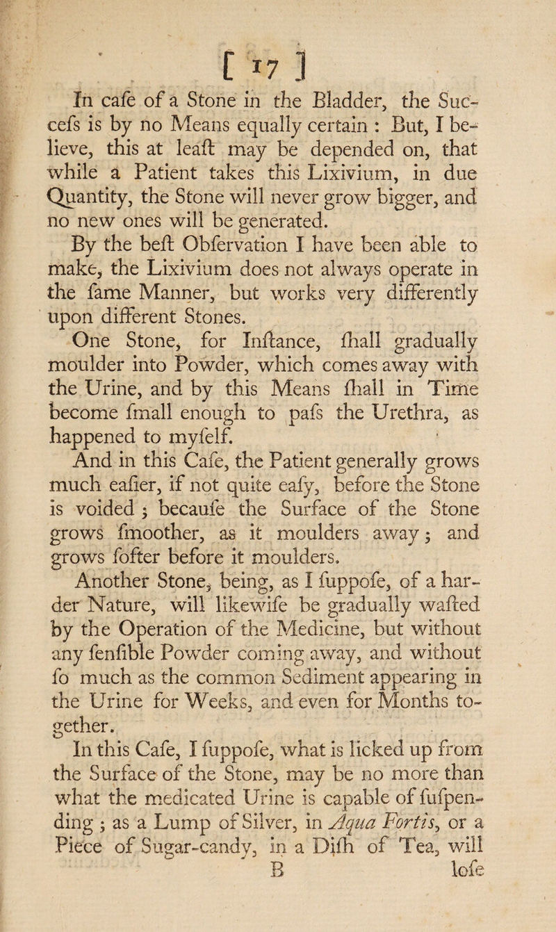 In cafe of a Stone in the Bladder, the Sue- cefs is by no Means equally certain : But, I be¬ lieve, this at leaft may be depended on, that while a Patient takes this Lixivium, in due Quantity, the Stone will never grow bigger, and no new ones will be generated. By the bed: Obfervation I have been able to make, the Lixivium does not always operate in the fame Manner, but works very differently upon different Stones. One Stone, for Inftance, fhall gradually moulder into Powder, which comes away with the Urine, and by this Means fhall in Time become fmall enough to pafs the Urethra, as happened to myfelf. And in this Cafe, the Patient generally grows much eafier, if not quite eafy, before the Stone is voided $ becaufe the Surface of the Stone grows fmoother, as it moulders away; and grows fofter before it moulders. Another Stone, being, as I fuppofe, of a har¬ der Nature, will likewife be gradually wafted by the Operation of the Medicine, but without any fenfible Powder coming away, and without fo much as the common Sediment appearing in the Urine for Weeks, and even for Months to¬ gether. In this Cafe, I fuppofe, what is licked up from the Surface of the Stone, may be no more than what the medicated Urine is capable of ftifpen- ding ; as a Lump of Silver, in Aqua Fortis, or a Piece of Sugar-candy, in a Difh of Tea, will B lofe