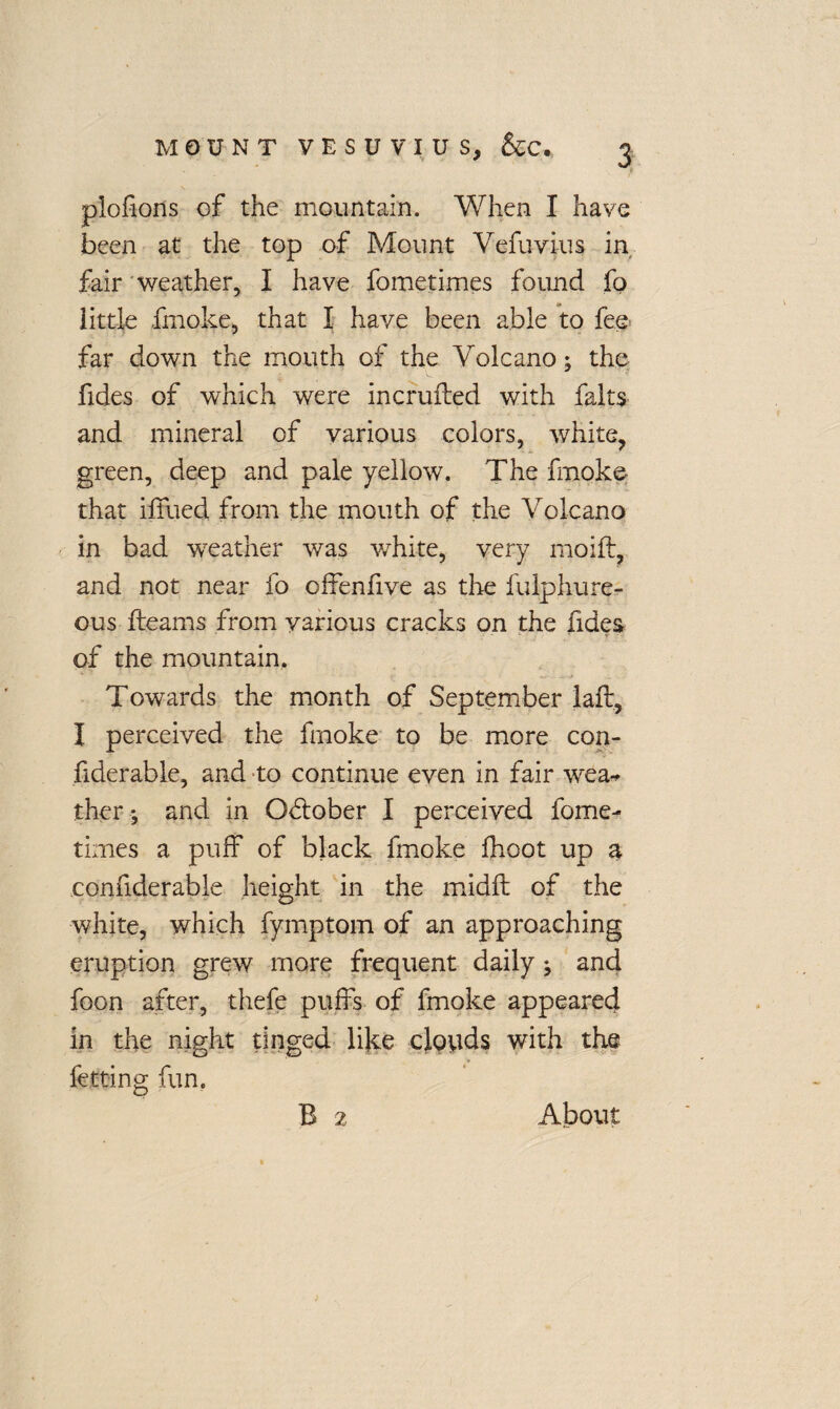 piofions of the mountain. When I have been at the top of Mount Vefuvius in fair weather, I have fometimes found fo little fmoke, that I have been able to fee far down the mouth of the Volcano; the fides of which were incrufled with falts and mineral of various colors, white, green, deep and pale yellow. The fmoke that iffued from the mouth of the Volcano in bad weather was white, very moift, and not near fo offenfive as the fulphure- ous fleams from various cracks on the Tides of the mountain. Towards the month of September laft, I perceived the fmoke to be more con- hderable, and to continue even in fair wea* ther ; and in October I perceived fome¬ times a puff of black fmoke fhoot up a confiderable height in the midft of the white, which fymptom of an approaching eruption grew more frequent daily ; and foon after, thefe puffs of fmoke appeared in the night tinged like clouds with the fetting fun. B 2 About