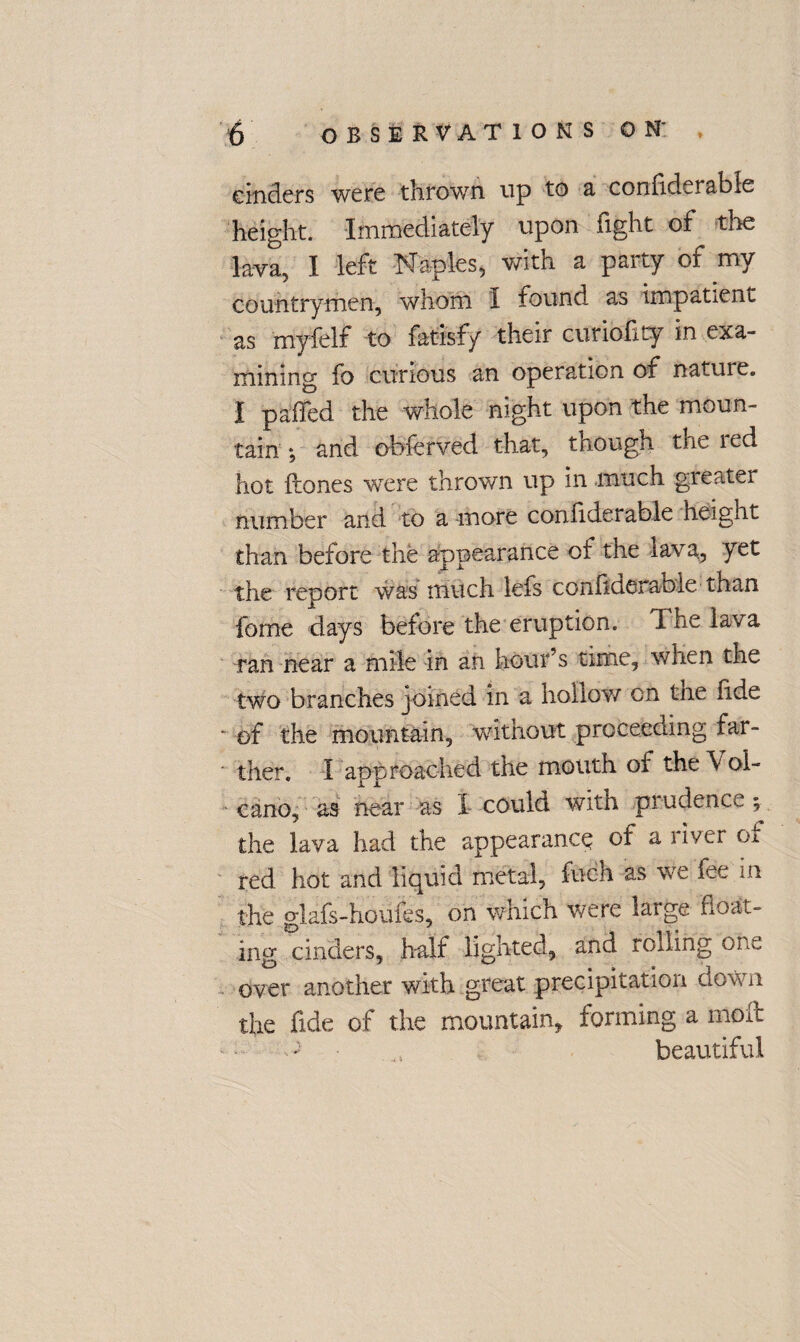 cinders were thrown up to a confiderable height. Immediately upon fight of the lava, I left Naples, with a party of my countrymen, whom I found as impatient as myfelf to fatisfy their curioflty in exa¬ mining fo curious an operation of nature. I paded the whole night upon the moun¬ tain ; and obferved that, though the red hot Hones wTere thrown up in much greater number and to a more confiderable height than before the appearance of the lava, yet the report was much lefs confiderable than feme days before the eruption. The lava ran near a mile in an hour’s time, when the two branches joined in a hollow on tne fide - of the mountain, without proceeding far¬ ther. I approached the mouth of the V ol- cano, as near as X could with prudence ; the lava had the appearance of a river oi red hot and liquid metal, fech as we fee in the glafs-houfes, on which were large float¬ ing cinders, half lighted, and rolling one over another with great precipitation down the fide of the mountain, forming a mok - • beautiful