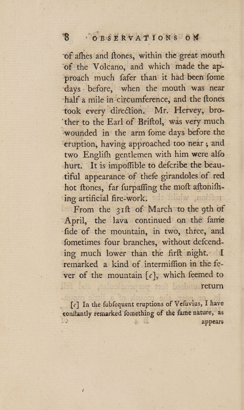 ~of afhes and ftones, within the great mouth of the Volcano, and which made the ap¬ proach much fafer than it had been fome days before, when the mouth was near half a mile in circumference, and the ftones took every dire£lion. Mr. Hervey, bro¬ ther to the Earl of Briftol, was very much wounded in the arm fome days before the eruption, having approached too near; and two Englifh gentlemen with him were alfo hurt. It is impofiible to deferibe the beau¬ tiful appearance of thefe girandoles of red hot ftones, far furpailing the moft aftonifti- ing artificial fire-work. From the 31ft of March to the 9th of April, the lava continued on the fame fide of the mountain, in two, three, and fometimes four branches, without defend¬ ing much lower than the firft night. I remarked a kind of intermiffion in the fe¬ ver of the mountain [r], which femed to return [<r] In the fubfequent eruptions of Vcfuvius, I have conftantly remarked fomething of the fame nature, as • - appears #