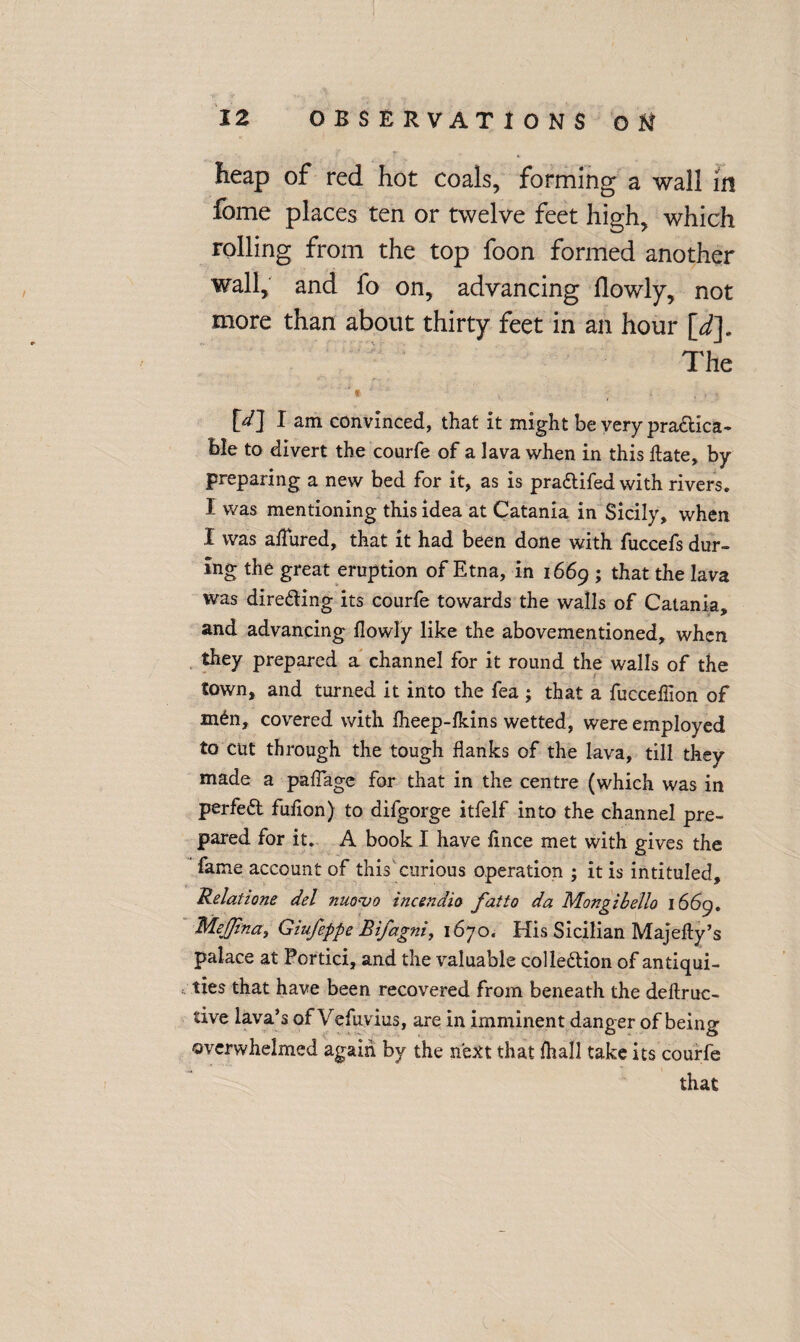 heap of red hot coais, forming a wall in fome places ten or twelve feet high, which rolling from the top foon formed another wall, and fo on, advancing llowly, not more than about thirty feet in an hour \_d]. The ■ * ■ M I am convinced, that it might be very practica¬ ble to divert the courfe of a lava when in this date, by preparing a new bed for it, as is praCtifed with rivers. I was mentioning this idea at Catania in Sicily, when I was allured, that it had been done with fuccefs dur¬ ing the great eruption of Etna, in 1669 ; that the lava was direding its courfe towards the walls of Catania, and advancing llowly like the abovementioned, when they prepared a channel for it round the walls of the town, and turned it into the fea ; that a fuccellion of mCn, covered with Iheep-lkins wetted, were employed to cut through the tough flanks of the lava, till they made a palTage for that in the centre (which was in perfeCt fufion) to difgorge itfelf into the channel pre¬ pared for it. A book I have lince met with gives the fame account of this'curious operation ; it is intituled. Relatione del niiovo incendio fatto da Mongibello 1669. Mejfina, Giufeppe Bifagni, 1670. His Sicilian Majefty’s palace at Portici, and the valuable collection of antiqui¬ ties that have been recovered from beneath the deftruc- tive lava’s of Vefuvius, are in imminent danger of being overwhelmed again by the next that fhall take its courfe that