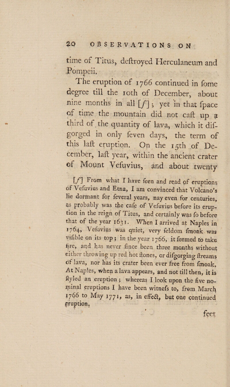 tune of I itus, deftroyed ITerculaneum and Pompeii. The eruption of 1766 continued in fome degree till the 10th of December, about nine months in all [jf] ; yet in that fpace of time the mountain did not call up £ third of the quantity of lava, which it dif- gorged in only feven days, the term of this laid eruption. On the 15th of De¬ cember, laid year, within the ancient crater of Mount Vefuvius, and about twenty [/] -^rom I have feen and read pf eruptions of Vefuvius and Etna, I am convinced that Volcano’s lie dormant for feveral years, nay even for centuries, ns probably was tjie cafe of Vefuvius before its erup? tion in the reign of Titus, and certainly was fo before that of the year 1631. When I arrived at Naples in 1764, Vefuvius was quiet, very feldom fmoak was vifible on its top ; in the year 1766, it feemed to take lire, arid has never knee been three months without either throwing up red hot dones, or difgorging dreams of lava, nor has its crater been ever free from fmoak. At Naples, when a lava appears, and not till then, it is ftyled an eruption ; whereas I look upon the five no¬ minal eruptions I have been witnefs to, from March 1766 to May 1771, as, in effefl, but one continued eruption. feet