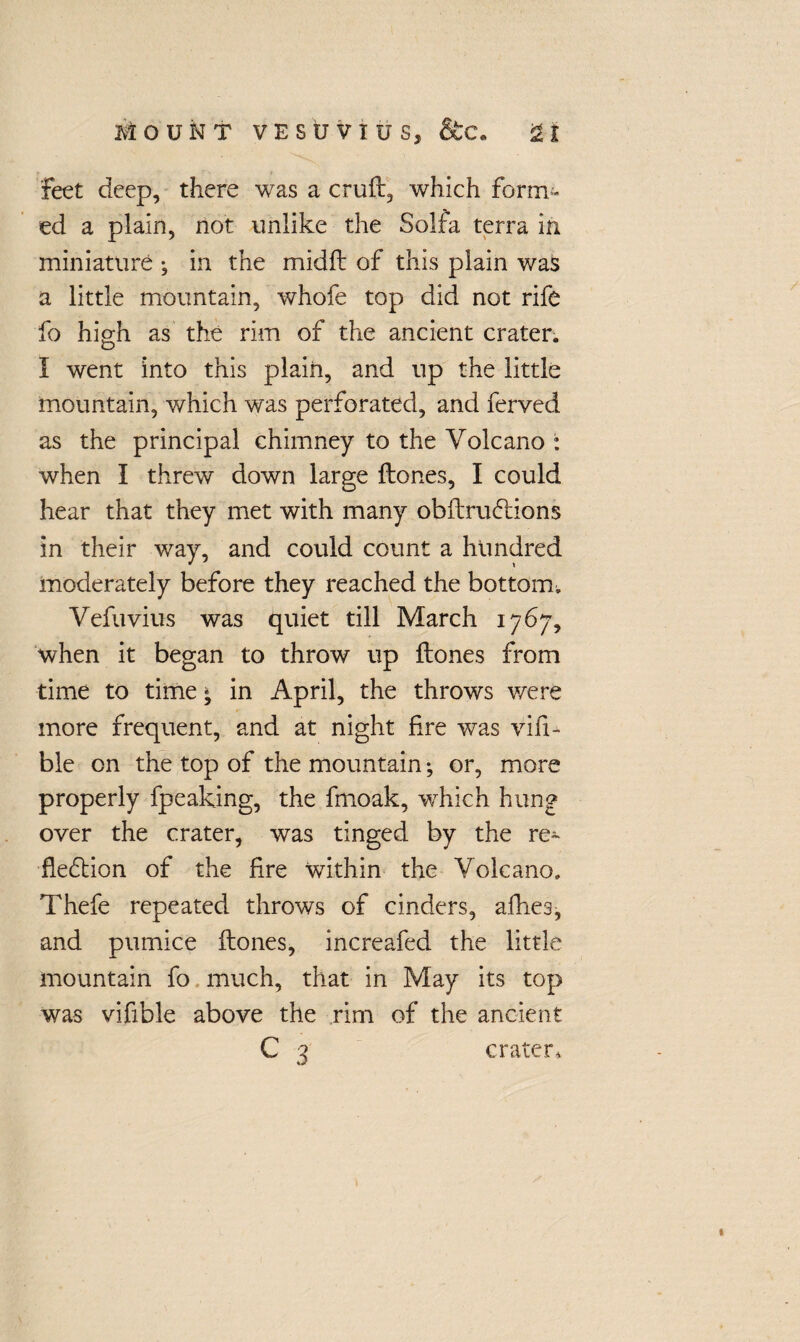 feet deep, there was a cruft, which form.™ ed a plain, not unlike the Solfa terra in miniature •, in the midft of this plain was a little mountain, whofe top did not rife fo high as the rim of the ancient crater. I went into this plain, and up the little mountain, which was perforated, and ferved as the principal chimney to the Volcano : when I threw down large ftones, I could hear that they met with many obftruXions in their way, and could count a hundred moderately before they reached the bottomv Vefuvius was quiet till March 1767, when it began to throw up ftones from time to time * in April, the throws were more frequent, and at night fire was visi¬ ble on the top of the mountain; or, more properly fpeaking, the fmoak, which hung over the crater, was tinged by the re¬ flexion of the fire within the Volcano. Thefe repeated throws of cinders, allies, and pumice ftones, increafed the little mountain fo much, that in May its top was vifible above the rim of the ancient c 3 crater.