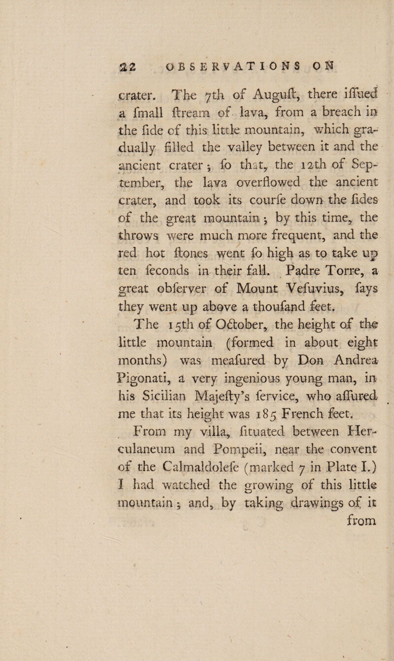 crater. The 7th of Auguflr, there iTiled a fmall ftream of lava, from a breach in the fide of this little mountain, which gra¬ dually filled the valley between it and the ancient crater-, fo that, the 12th of Sep¬ tember, the lava overflowed the ancient crater, and took its courfe down the fides of the great mountain ; by this time, the throws were much more frequent, and the red hot Hones went fo high as to take up ten feconds in their fall. Padre Torre, a great obferver of Mount Vefuvius, fays they went up above a thoufand feet. The 15th of Q&ober, the height of the little mountain (formed in about eight months) was meafured by Don Andrea Pigonati, a very ingenious young man, in his Sicilian Majefty’s fervice, who allured me that its height was 185 French feet. From my villa, fituated between Pier- culaneum and Pompeii, near the convent of the Calmaldolefe (marked 7 in Plate I.) 1 had watched the growing 0f this little tD O mountain j and, by taking drawings of it from 'N