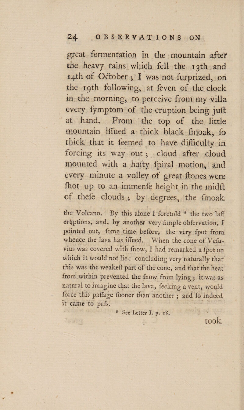 great fermentation in the mountain after the heavy rains which fell the 13 th and 14th of October ; I was not furprized, on the 19th following, at feven of the clock in the morning, to perceive from my villa every fymptom of the eruption being juft at hand. From the top of the little mountain iffued a thick black fmoak, fo thick that it feemed to have difficulty in forcing its way out; cloud after cloud mounted with a hafty fpiral motion, and every minute a volley of great ftones were ffiot up to an immenfe height in the midft of thele clouds ; by degrees, the fmoak the Volcano. By this alone I foretold * the two lafc eruptions, and, by another very iimple obfervation, I pointed out, fome time before, the very fpot from -whence the lava has ilfued. When the cone of Vefu- vius was covered with fnow, I had remarked a fpot on which it would not lie : concluding very naturally that this was the weakeft part of the cone, and that the heat from within prevented the fnow from lying ; it was as. natural to imagine that the lava, feeking a vent, would force this paffage fooner than another; and fo indeed it came to pafs. took * See Letter I. p. 18.